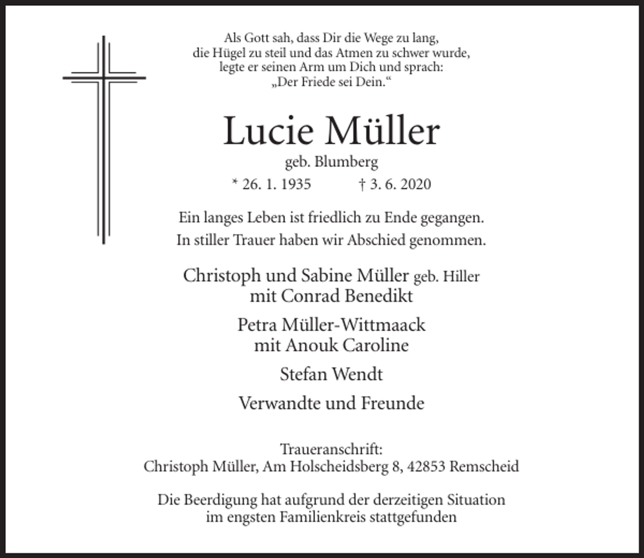 <p>Als Gott sah, dass Dir die Wege zu lang,<br />die Hügel zu steil und das Atmen zu schwer wurde,<br />legte er seinen Arm um Dich und sprach:<br />„Der Friede sei Dein.“</p><p>Lucie Müller<br />geb. Blumberg<br />* 26. 1. 1935<br />† 3. 6. 2020<br />Ein langes Leben ist friedlich zu Ende gegangen.<br />In stiller Trauer haben wir Abschied genommen.</p><p>Christoph und Sabine Müller geb. Hiller<br />mit Conrad Benedikt<br />Petra Müller-Wittmaack<br />mit Anouk Caroline<br />Stefan Wendt<br />Verwandte und Freunde<br />Traueranschrift:<br />Christoph Müller, Am Holscheidsberg 8, 42853 Remscheid<br />Die Beerdigung hat aufgrund der derzeitigen Situation<br />im engsten Familienkreis stattgefunden</p>
