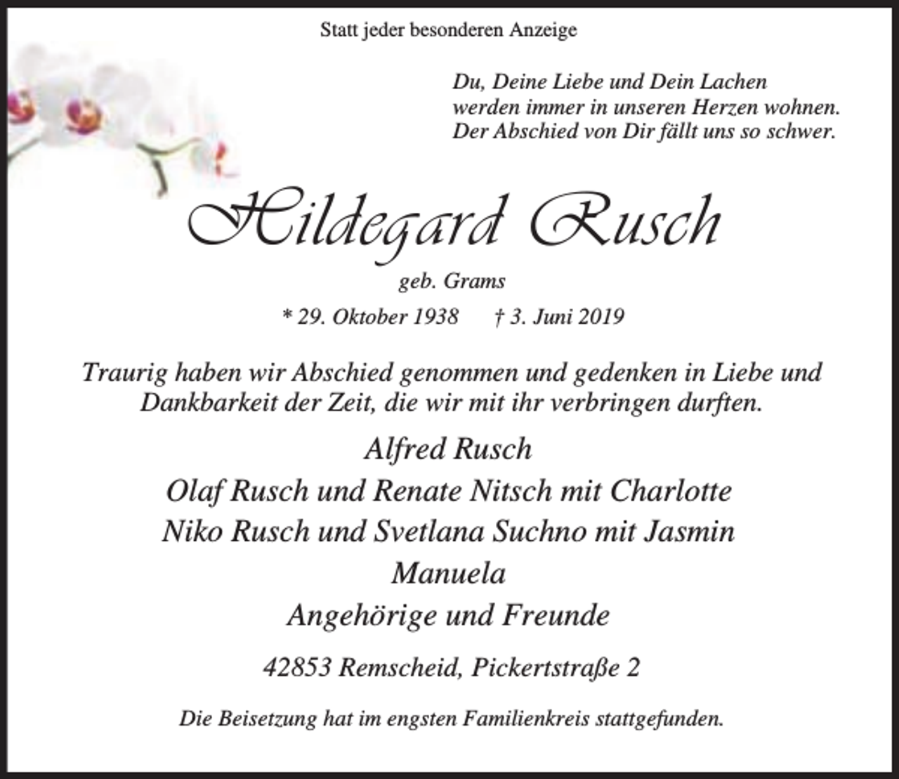 <p>Statt jeder besonderen Anzeige</p><p>Du, Deine Liebe und Dein Lachen<br />werden immer in unseren Herzen wohnen.<br />Der Abschied von Dir fällt uns so schwer.</p><p>Hildegard Rusch<br />geb. Grams</p><p>* 29. Oktober 1938</p><p>† 3. Juni 2019</p><p>Traurig haben wir Abschied genommen und gedenken in Liebe und<br />Dankbarkeit der Zeit, die wir mit ihr verbringen durften.</p><p>Alfred Rusch<br />Olaf Rusch und Renate Nitsch mit Charlotte<br />Niko Rusch und Svetlana Suchno mit Jasmin<br />Manuela<br />Angehörige und Freunde<br />42853 Remscheid, Pickertstraße 2<br />Die Beisetzung hat im engsten Familienkreis stattgefunden.</p>