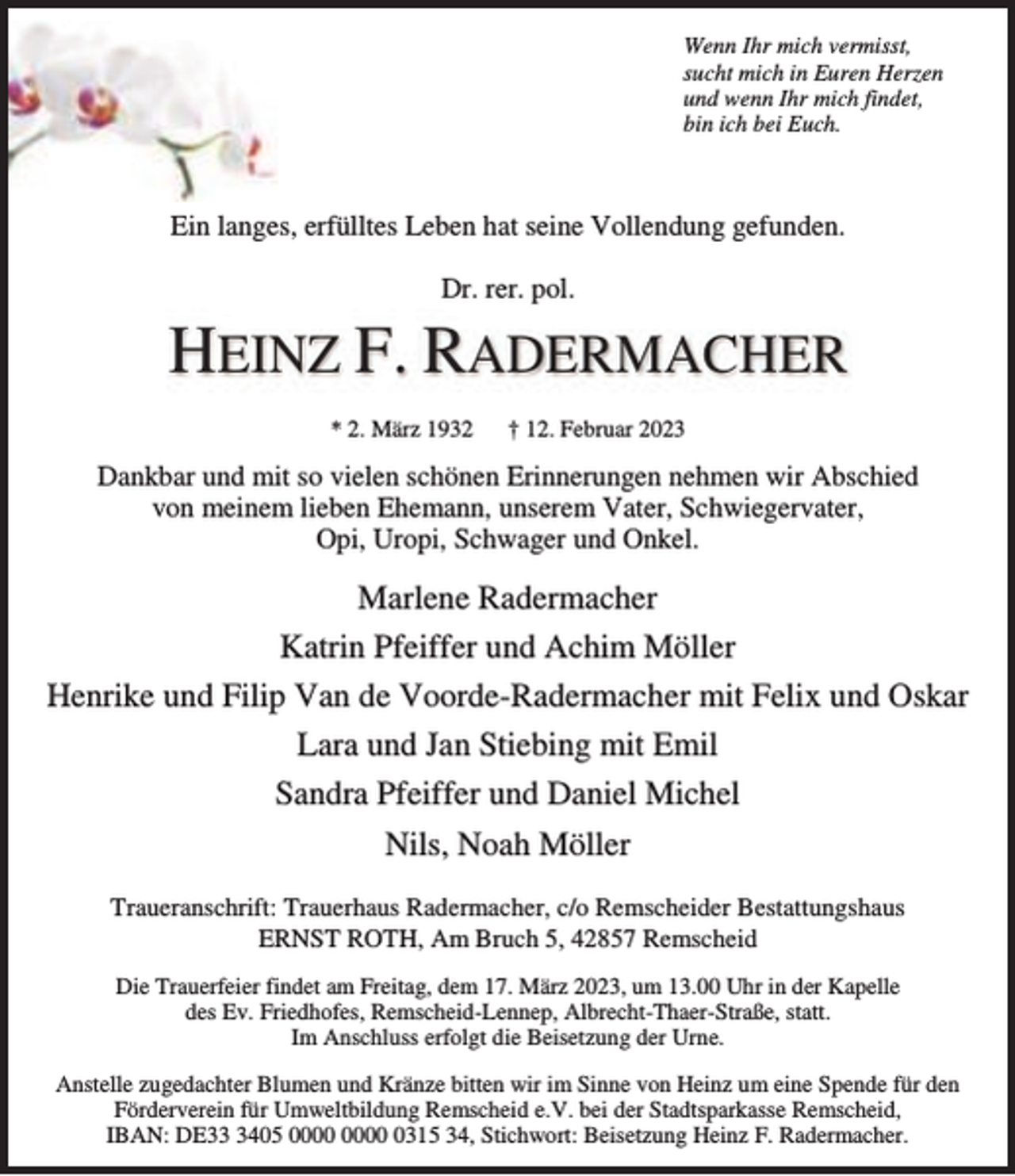 <p>Wenn Ihr mich vermisst,<br />sucht mich in Euren Herzen<br />und wenn Ihr mich findet,<br />bin ich bei Euch.</p><p>Ein langes, erfülltes Leben hat seine Vollendung gefunden.<br />Dr. rer. pol.</p><p>HEINZ F. RADERMACHER<br />* 2. März 1932</p><p>† 12. Februar 2023</p><p>Dankbar und mit so vielen schönen Erinnerungen nehmen wir Abschied<br />von meinem lieben Ehemann, unserem Vater, Schwiegervater,<br />Opi, Uropi, Schwager und Onkel.</p><p>Marlene Radermacher<br />Katrin Pfeiffer und Achim Möller<br />Henrike und Filip Van de Voorde-Radermacher mit Felix und Oskar<br />Lara und Jan Stiebing mit Emil<br />Sandra Pfeiffer und Daniel Michel<br />Nils, Noah Möller<br />Traueranschrift: Trauerhaus Radermacher, c/o Remscheider Bestattungshaus<br />ERNST ROTH, Am Bruch 5, 42857 Remscheid<br />Die Trauerfeier findet am Freitag, dem 17. März 2023, um 13.00 Uhr in der Kapelle<br />des Ev. Friedhofes, Remscheid-Lennep, Albrecht-Thaer-Straße, statt.<br />Im Anschluss erfolgt die Beisetzung der Urne.<br />Anstelle zugedachter Blumen und Kränze bitten wir im Sinne von Heinz um eine Spende für den<br />Förderverein für Umweltbildung Remscheid e.V. bei der Stadtsparkasse Remscheid,<br />IBAN: DE3405 0315 34, Stichwort: Beisetzung Heinz F. Radermacher.</p>
