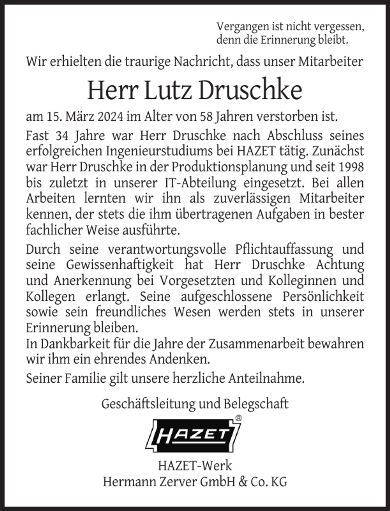 <p>Vergangen ist nicht vergessen,<br />denn die Erinnerung bleibt.</p><p>Wir erhielten die traurige Nachricht, dass unser Mitarbeiter</p><p>Herr Lutz Druschke<br />am 15. März 2024 im Alter von 58 Jahren verstorben ist.<br />Fast 34 Jahre war Herr Druschke nach Abschluss seines<br />erfolgreichen Ingenieurstudiums bei HAZET tätig. Zunächst<br />war Herr Druschke in der Produktionsplanung und seit 1998<br />bis zuletzt in unserer IT-Abteilung eingesetzt. Bei allen<br />Arbeiten lernten wir ihn als zuverlässigen Mitarbeiter<br />kennen, der stets die ihm übertragenen Aufgaben in bester<br />fachlicher Weise ausführte.<br />Durch seine verantwortungsvolle Pflichtauffassung und<br />seine Gewissenhaftigkeit hat Herr Druschke Achtung<br />und Anerkennung bei Vorgesetzten und Kolleginnen und<br />Kollegen erlangt. Seine aufgeschlossene Persönlichkeit<br />sowie sein freundliches Wesen werden stets in unserer<br />Erinnerung bleiben.<br />In Dankbarkeit für die Jahre der Zusammenarbeit bewahren<br />wir ihm ein ehrendes Andenken.<br />Seiner Familie gilt unsere herzliche Anteilnahme.<br />Geschäftsleitung und Belegschaft</p><p>HAZET-Werk<br />Hermann Zerver GmbH &amp; Co. KG</p>
