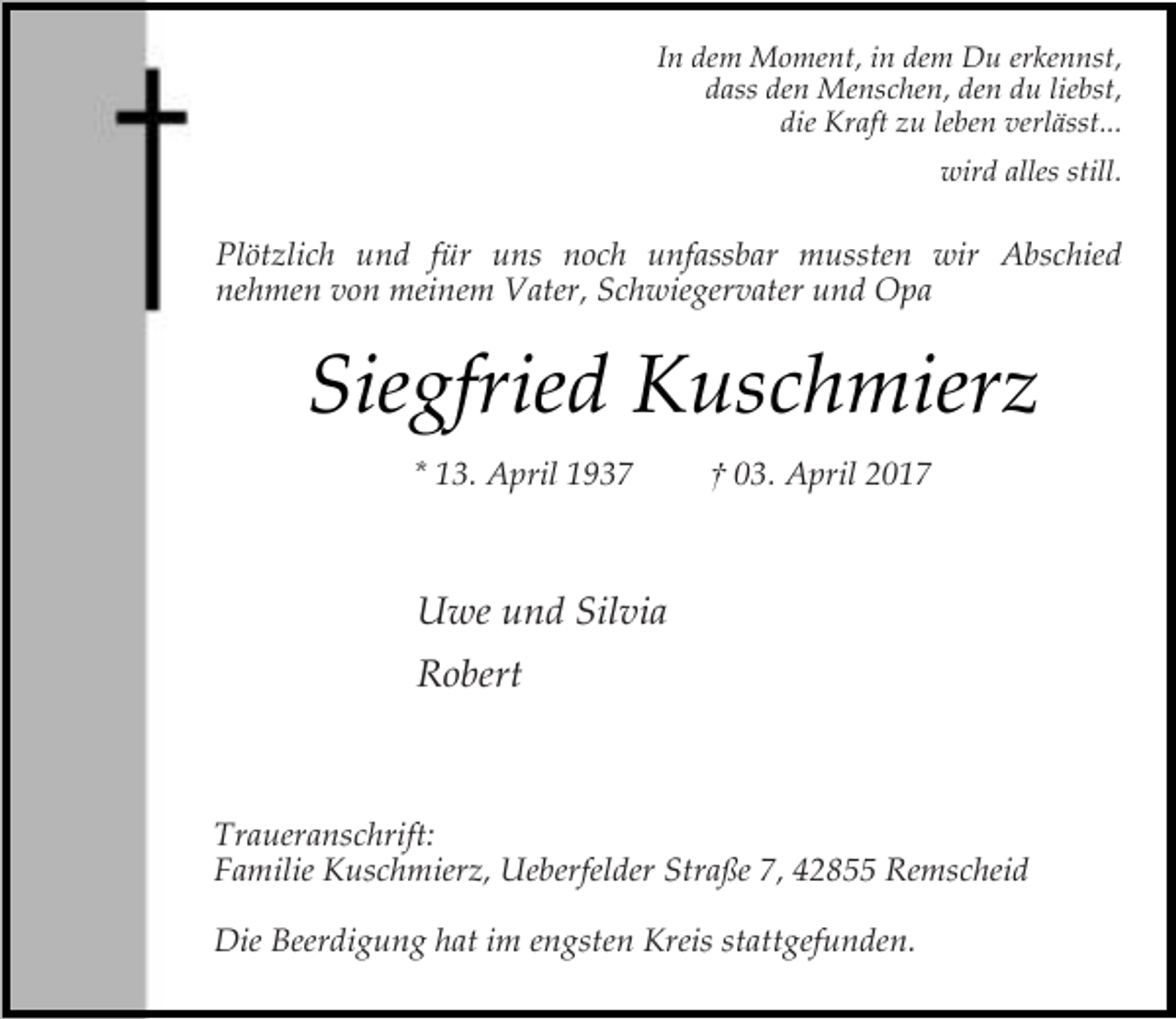 <p>In dem Moment, in dem Du erkennst,<br />dass den Menschen, den du liebst,<br />die Kraft zu leben verlässt...<br />wird alles still.</p><p>Plötzlich und für uns noch unfassbar mussten wir Abschied<br />nehmen von meinem Vater, Schwiegervater und Opa</p><p>Siegfried Kuschmierz<br />* 13. April 1937</p><p>† 03. April 2017</p><p>Uwe und Silvia<br />Robert</p><p>Traueranschrift:<br />Familie Kuschmierz, Ueberfelder Straße 7, 42855 Remscheid<br />Die Beerdigung hat im engsten Kreis stattgefunden.</p>