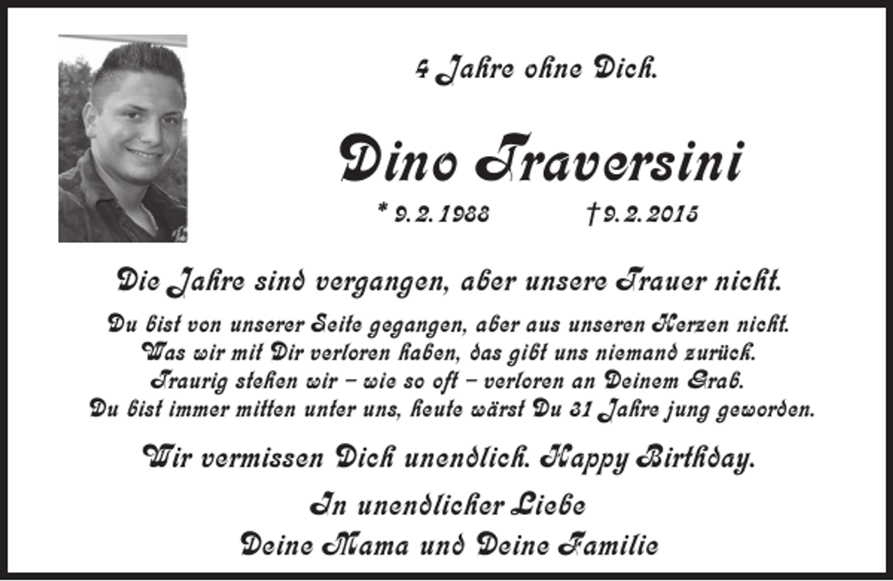 <p>4 Jahre ohne Dich.</p><p>Dino Traversini<br />* 9. 2. 1988</p><p>†9. 2. 2015</p><p>Die Jahre sind vergangen, aber unsere Trauer nicht.<br />Du bist von unserer Seite gegangen, aber aus unseren Herzen nicht.<br />Was wir mit Dir verloren haben, das gibt uns niemand zurück.<br />Traurig stehen wir – wie so oft – verloren an Deinem Grab.<br />Du bist immer mitten unter uns, heute wärst Du 31 Jahre jung geworden.</p><p>Wir vermissen Dich unendlich. Happy Birthday.<br />In unendlicher Liebe<br />Deine Mama und Deine Familie</p>