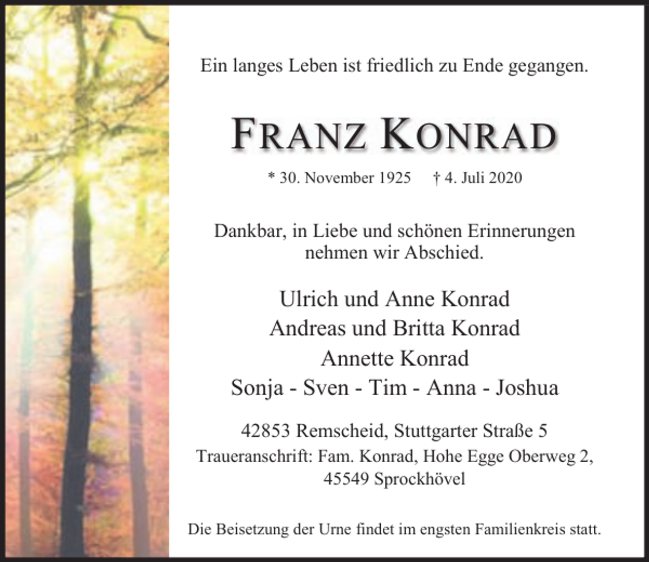 <p>Ein langes Leben ist friedlich zu Ende gegangen.</p><p>F RANZ K ONRAD<br />* 30. November 1925</p><p>† 4. Juli 2020</p><p>Dankbar, in Liebe und schönen Erinnerungen<br />nehmen wir Abschied.</p><p>Ulrich und Anne Konrad<br />Andreas und Britta Konrad<br />Annette Konrad<br />Sonja - Sven - Tim - Anna - Joshua<br />42853 Remscheid, Stuttgarter Straße 5<br />Traueranschrift: Fam. Konrad, Hohe Egge Oberweg 2,<br />45549 Sprockhövel<br />Die Beisetzung der Urne findet im engsten Familienkreis statt.</p>
