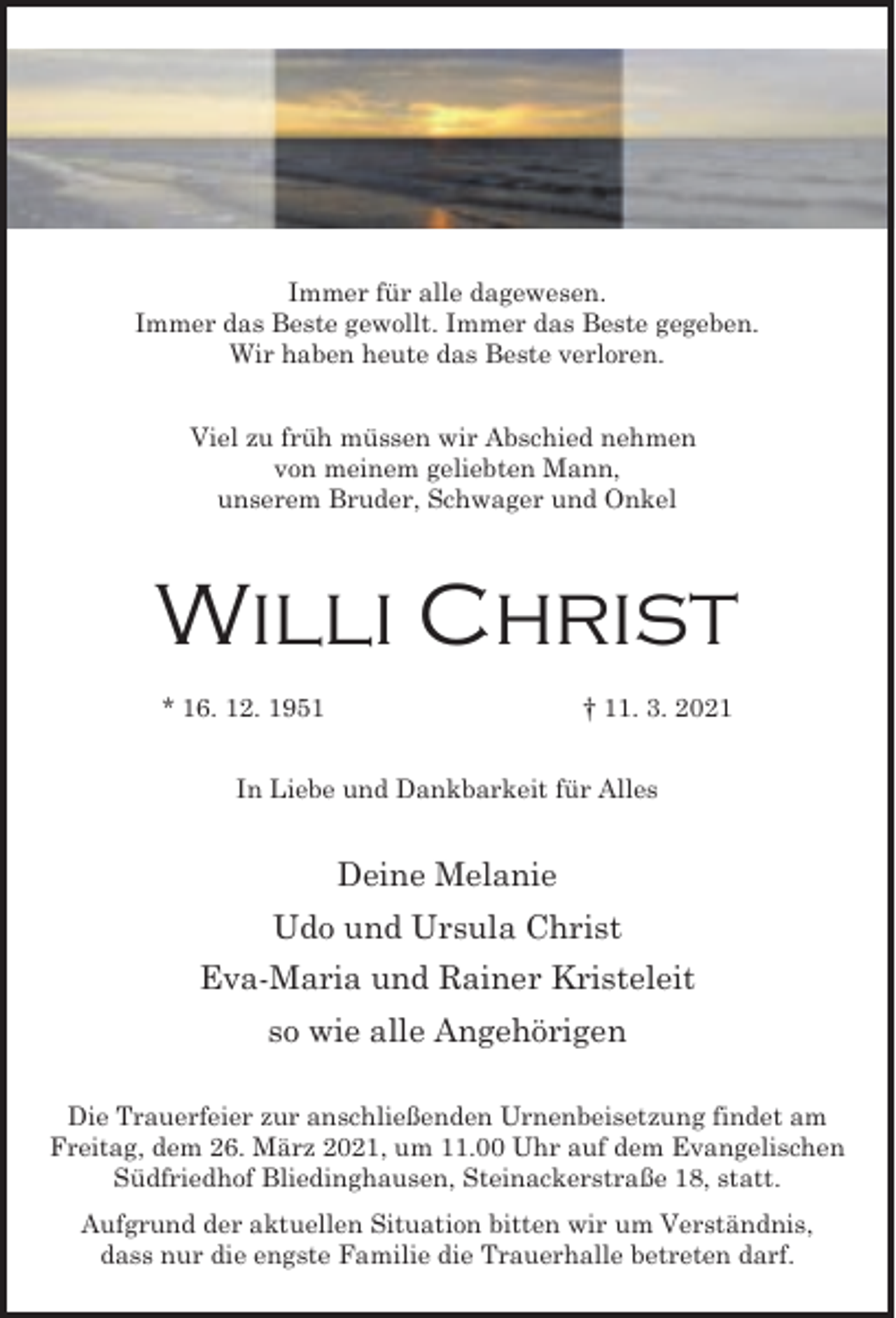 <p>Immer für alle dagewesen.<br />Immer das Beste gewollt. Immer das Beste gegeben.<br />Wir haben heute das Beste verloren.<br />Viel zu früh müssen wir Abschied nehmen<br />von meinem geliebten Mann,<br />unserem Bruder, Schwager und Onkel</p><p>Willi Christ<br />* 16. 12. 1951</p><p>† 11. 3. 2021</p><p>In Liebe und Dankbarkeit für Alles</p><p>Deine Melanie<br />Udo und Ursula Christ<br />Eva-Maria und Rainer Kristeleit<br />so wie alle Angehörigen<br />Die Trauerfeier zur anschließenden Urnenbeisetzung findet am<br />Freitag, dem 26. März 2021, um 11.00 Uhr auf dem Evangelischen<br />Südfriedhof Bliedinghausen, Steinackerstraße 18, statt.<br />Aufgrund der aktuellen Situation bitten wir um Verständnis,<br />dass nur die engste Familie die Trauerhalle betreten darf.</p>