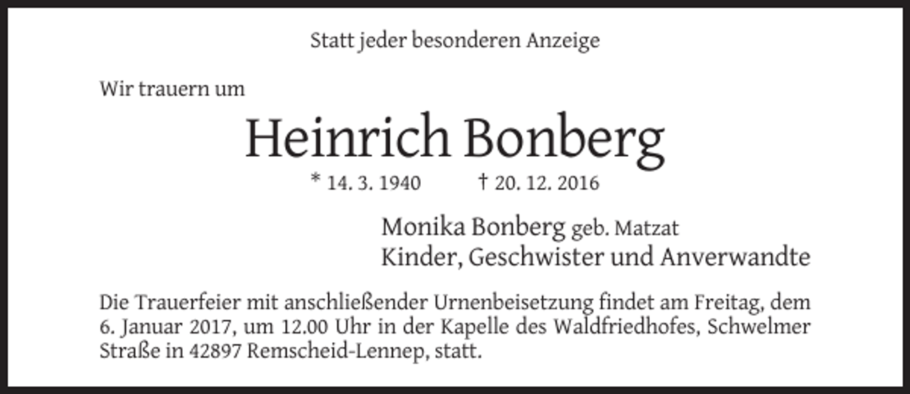 <p>Statt jeder besonderen Anzeige<br />Wir trauern um</p><p>Heinrich Bonberg<br />* 14. 3. 1940</p><p>† 20. 12. 2016</p><p>Monika Bonberg geb. Matzat<br />Kinder, Geschwister und Anverwandte<br />Die Trauerfeier mit anschließender Urnenbeisetzung findet am Freitag, dem<br />6. Januar 2017, um 12.00 Uhr in der Kapelle des Waldfriedhofes, Schwelmer<br />Straße in 42897 Remscheid-Lennep, statt.</p>