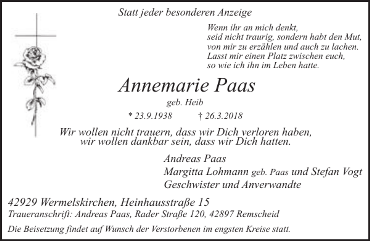 <p>Statt jeder besonderen Anzeige<br />Wenn ihr an mich denkt,<br />seid nicht traurig, sondern habt den Mut,<br />von mir zu erzählen und auch zu lachen.<br />Lasst mir einen Platz zwischen euch,<br />so wie ich ihn im Leben hatte.</p><p>Annemarie Paas<br />geb. Heib<br />* 23.9.1938<br />† 26.3.2018</p><p>Wir wollen nicht trauern, dass wir Dich verloren haben,<br />wir wollen dankbar sein, dass wir Dich hatten.<br />Andreas Paas<br />Margitta Lohmann geb. Paas und Stefan Vogt<br />Geschwister und Anverwandte</p><p>42929 Wermelskirchen, Heinhausstraße 15</p><p>Traueranschrift: Andreas Paas, Rader Straße 120, 42897 Remscheid<br />Die Beisetzung findet auf Wunsch der Verstorbenen im engsten Kreise statt.</p>