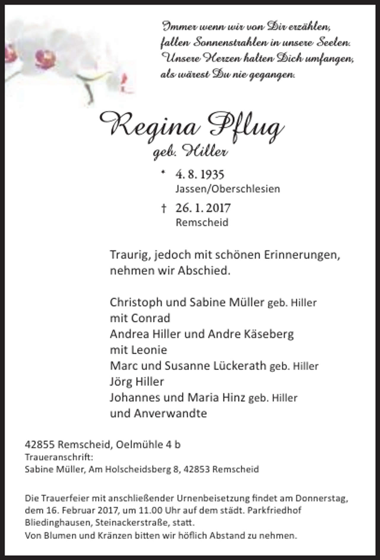 <p>Immer wenn wir von Dir erzählen,<br />fallen Sonnenstrahlen in unsere Seelen.<br />Unsere Herzen halten Dich umfangen,<br />als wärest Du nie gegangen.</p><p>Regina Pflug<br />geb. Hiller<br />* 4. 8. 1935</p><p>Jassen/Oberschlesien</p><p>† 26. 1. 2017<br />Remscheid</p><p>Traurig, jedoch mit schönen Erinnerungen,<br />nehmen wir Abschied.<br />Christoph und Sabine Müller geb. Hiller<br />mit Conrad<br />Andrea Hiller und Andre Käseberg<br />mit Leonie<br />Marc und Susanne Lückerath geb. Hiller<br />Jörg Hiller<br />Johannes und Maria Hinz geb. Hiller<br />und Anverwandte<br />42855 Remscheid, Oelmühle 4 b</p><p>Traueranschrift:<br />Sabine Müller, Am Holscheidsberg 8, 42853 Remscheid<br />Die Trauerfeier mit anschließender Urnenbeisetzung findet am Donnerstag,<br />dem 16. Februar 2017, um 11.00 Uhr auf dem städt. Parkfriedhof<br />Bliedinghausen, Steinackerstraße, statt.<br />Von Blumen und Kränzen bitten wir höflich Abstand zu nehmen.</p>
