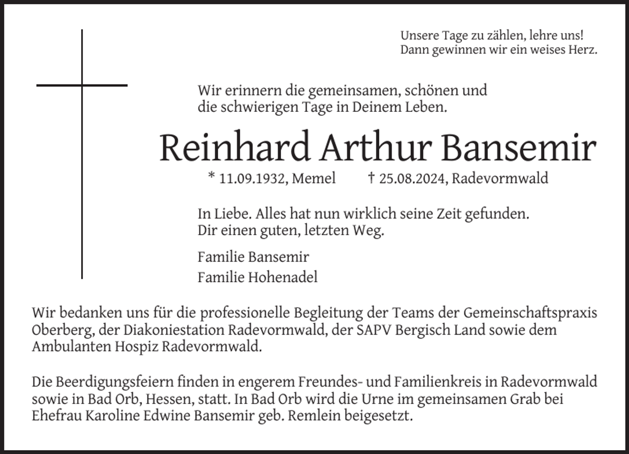 <p>Unsere Tage zu zählen, lehre uns!<br />Dann gewinnen wir ein weises Herz.</p><p>Wir erinnern die gemeinsamen, schönen und<br />die schwierigen Tage in Deinem Leben.</p><p>Reinhard Arthur Bansemir<br />* 11.09.1932, Memel</p><p>† 25.08.2024, Radevormwald</p><p>In Liebe. Alles hat nun wirklich seine Zeit gefunden.<br />Dir einen guten, letzten Weg.<br />Familie Bansemir<br />Familie Hohenadel<br />Wir bedanken uns für die professionelle Begleitung der Teams der Gemeinschaftspraxis<br />Oberberg, der Diakoniestation Radevormwald, der SAPV Bergisch Land sowie dem<br />Ambulanten Hospiz Radevormwald.<br />Die Beerdigungsfeiern finden in engerem Freundes- und Familienkreis in Radevormwald<br />sowie in Bad Orb, Hessen, statt. In Bad Orb wird die Urne im gemeinsamen Grab bei<br />Ehefrau Karoline Edwine Bansemir geb. Remlein beigesetzt.</p>