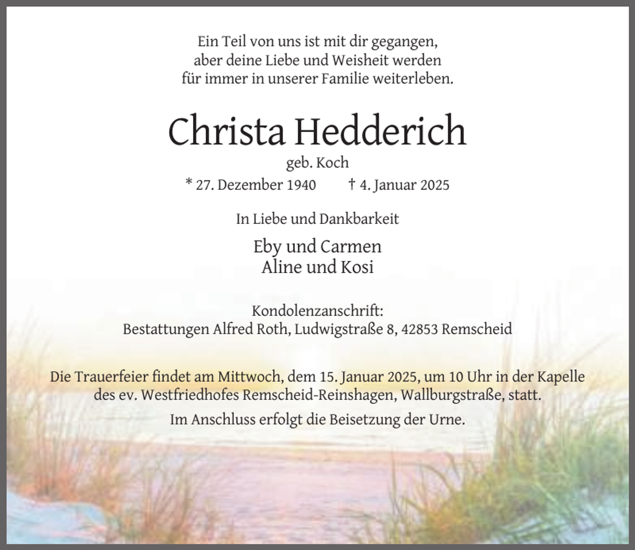 <p>Ein Teil von uns ist mit dir gegangen,<br />aber deine Liebe und Weisheit werden<br />für immer in unserer Familie weiterleben.</p><p>Christa Hedderich<br />geb. Koch<br />* 27. Dezember 1940<br />† 4. Januar 2025<br />In Liebe und Dankbarkeit</p><p>Eby und Carmen<br />Aline und Kosi<br />Kondolenzanschrift:<br />Bestattungen Alfred Roth, Ludwigstraße 8, 42853 Remscheid</p><p>Die Trauerfeier findet am Mittwoch, dem 15. Januar 2025, um 10 Uhr in der Kapelle<br />des ev. Westfriedhofes Remscheid-Reinshagen, Wallburgstraße, statt.<br />Im Anschluss erfolgt die Beisetzung der Urne.</p>