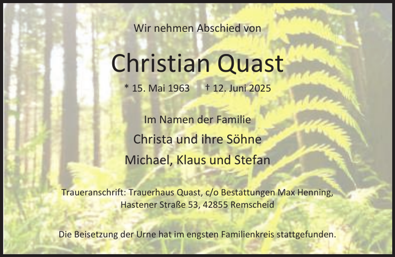 <p>Wir nehmen Abschied von</p><p>Christian Quast<br />* 15. Mai 1963</p><p>† 12. Juni 2025</p><p>Im Namen der Familie</p><p>Christa und ihre Söhne<br />Michael, Klaus und Stefan<br />Traueranschrift: Trauerhaus Quast, c/o Bestattungen Max Henning,<br />Hastener Straße 53, 42855 Remscheid<br />Die Beisetzung der Urne hat im engsten Familienkreis stattgefunden.</p>