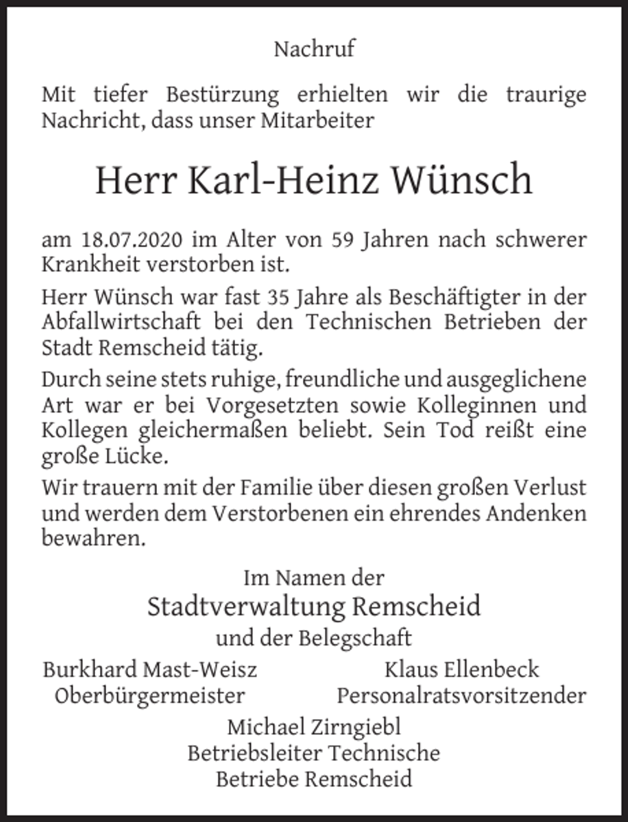<p>Nachruf<br />Mit tiefer Bestürzung erhielten wir die traurige<br />Nachricht, dass unser Mitarbeiter</p><p>Herr Karl-Heinz Wünsch<br />am 18.07.2020 im Alter von 59 Jahren nach schwerer<br />Krankheit verstorben ist.<br />Herr Wünsch war fast 35 Jahre als Beschäftigter in der<br />Abfallwirtschaft bei den Technischen Betrieben der<br />Stadt Remscheid tätig.<br />Durch seine stets ruhige, freundliche und ausgeglichene<br />Art war er bei Vorgesetzten sowie Kolleginnen und<br />Kollegen gleichermaßen beliebt. Sein Tod reißt eine<br />große Lücke.<br />Wir trauern mit der Familie über diesen großen Verlust<br />und werden dem Verstorbenen ein ehrendes Andenken<br />bewahren.<br />Im Namen der</p><p>Stadtverwaltung Remscheid</p><p>und der Belegschaft<br />Burkhard Mast-Weisz<br />Klaus Ellenbeck<br />Oberbürgermeister<br />Personalratsvorsitzender<br />Michael Zirngiebl<br />Betriebsleiter Technische<br />Betriebe Remscheid</p>