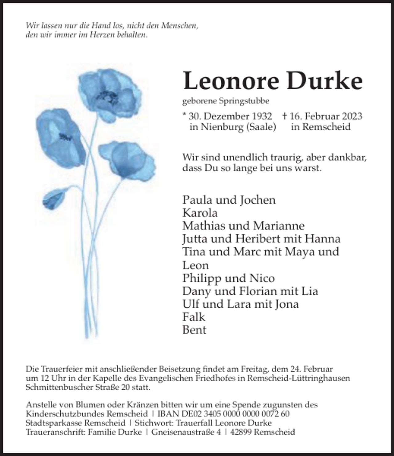 <p>Wir lassen nur die Hand los, nicht den Menschen,<br />den wir immer im Herzen behalten.</p><p>Leonore Durke</p><p>geborene Springstubbe</p><p>* 30. Dezember 1932 † 16. Februar 2023<br />in Nienburg (Saale) in Remscheid<br />Wir sind unendlich traurig, aber dankbar,<br />dass Du so lange bei uns warst.</p><p>Paula und Jochen<br />Karola<br />Mathias und Marianne<br />Jutta und Heribert mit Hanna<br />Tina und Marc mit Maya und<br />Leon<br />Philipp und Nico<br />Dany und Florian mit Lia<br />Ulf und Lara mit Jona<br />Falk<br />Bent<br />Die Trauerfeier mit anschließender Beisetzung ﬁndet am Freitag, dem 24. Februar<br />um 12 Uhr in der Kapelle des Evangelischen Friedhofes in Remscheid-Lüttringhausen<br />Schmittenbuscher Straße 20 statt.<br />Anstelle von Blumen oder Kränzen bitten wir um eine Spende zugunsten des<br />Kinderschutzbundes Remscheid | IBAN DE02 3405 0072 60<br />Stadtsparkasse Remscheid | Stichwort: Trauerfall Leonore Durke<br />Traueranschrift: Familie Durke | Gneisenaustraße 4 | 42899 Remscheid</p>