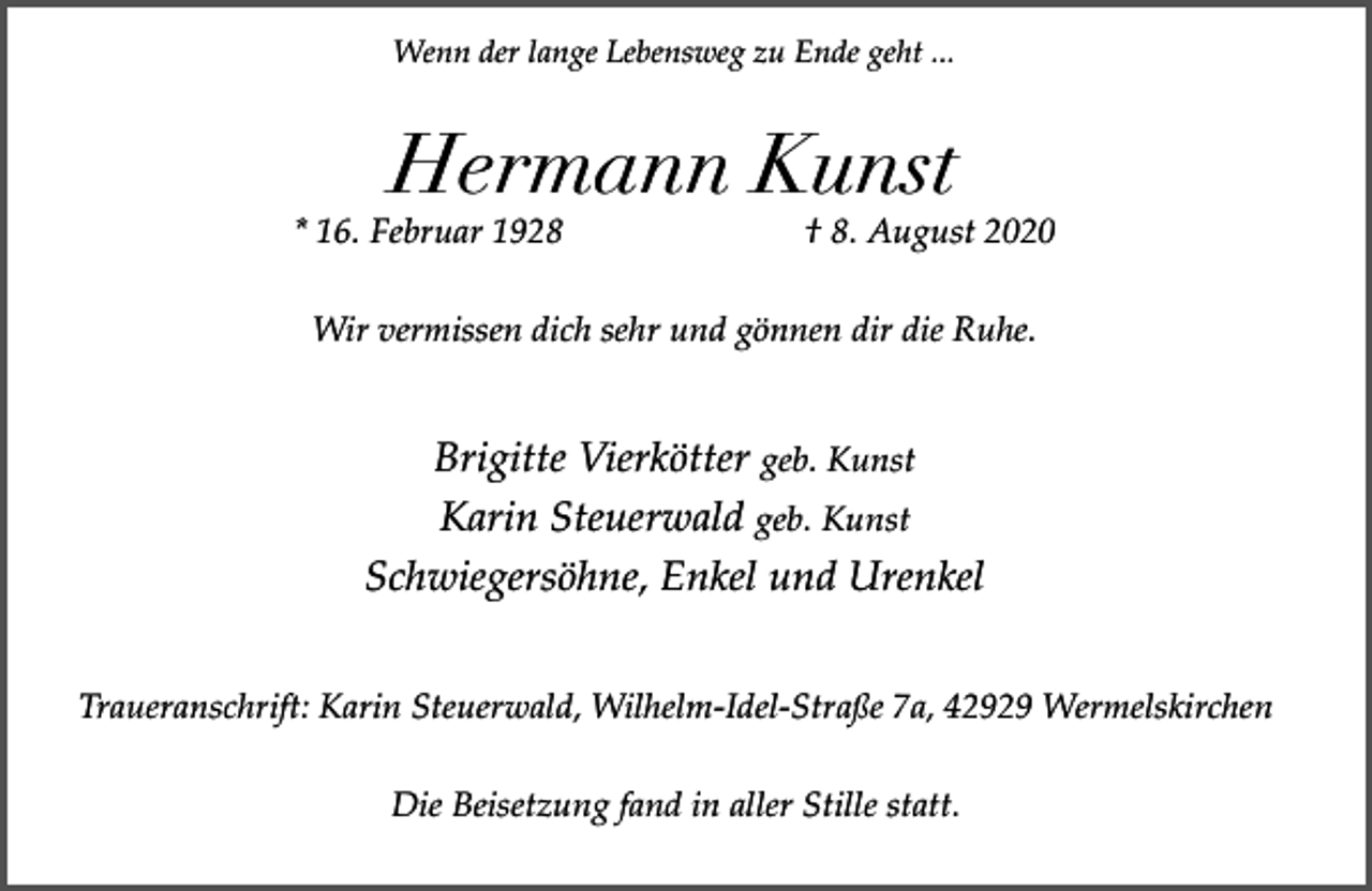 <p>Wenn der lange Lebensweg zu Ende geht ...</p><p>Hermann Kunst</p><p>* 16. Februar 1928</p><p>† 8. August 2020</p><p>Wir vermissen dich sehr und gönnen dir die Ruhe.</p><p>Brigitte Vierkötter geb. Kunst<br />Karin Steuerwald geb. Kunst<br />Schwiegersöhne, Enkel und Urenkel<br />Traueranschrift: Karin Steuerwald, Wilhelm-Idel-Straße 7a, 42929 Wermelskirchen<br />Die Beisetzung fand in aller Stille statt.</p>