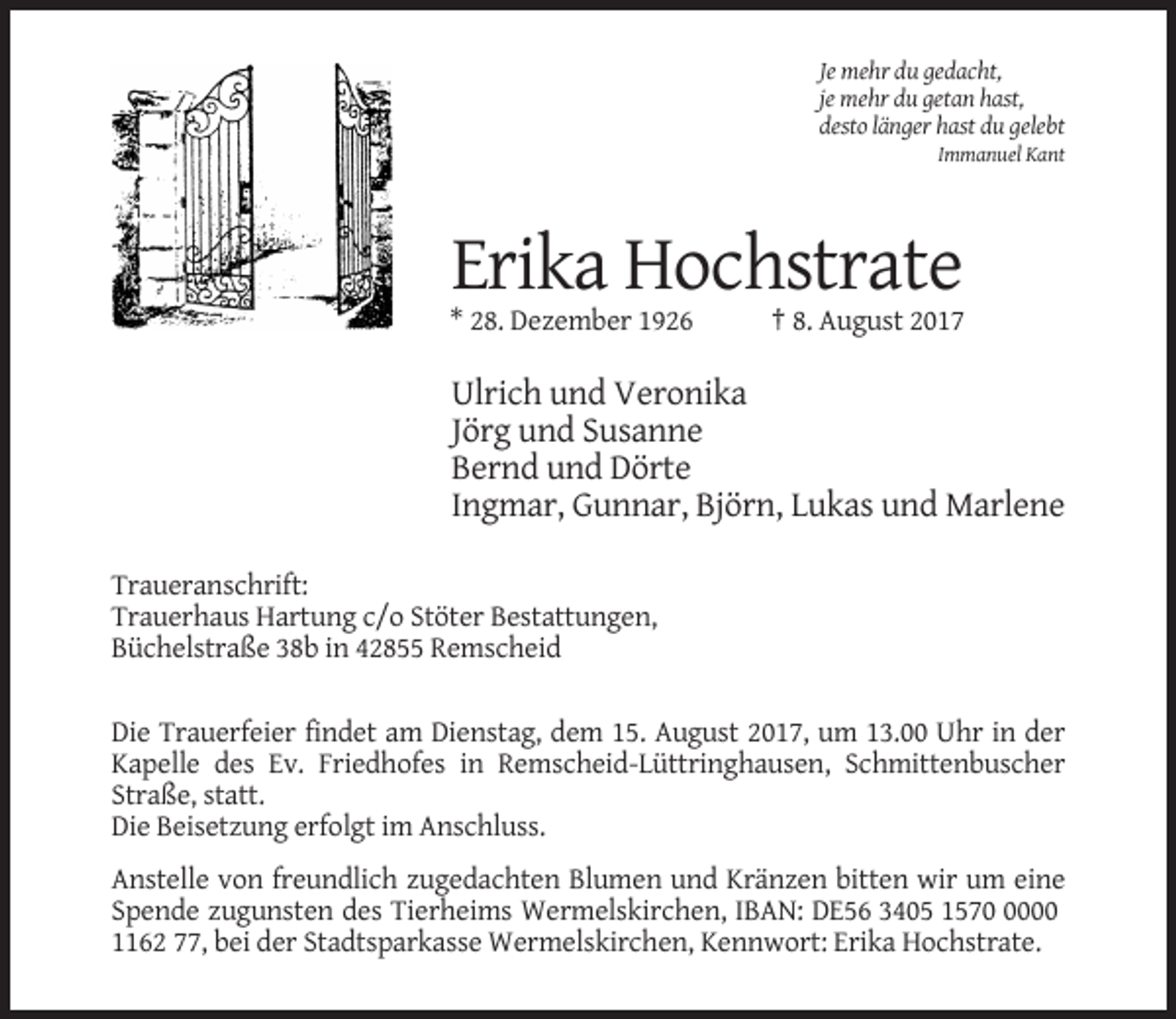 <p>Je mehr du gedacht,<br />je mehr du getan hast,<br />desto länger hast du gelebt<br />Immanuel Kant</p><p>Erika Hochstrate<br />* 28. Dezember 1926</p><p>† 8. August 2017</p><p>Ulrich und Veronika<br />Jörg und Susanne<br />Bernd und Dörte<br />Ingmar, Gunnar, Björn, Lukas und Marlene<br />Traueranschrift:<br />Trauerhaus Hartung c/o Stöter Bestattungen,<br />Büchelstraße 38b in 42855 Remscheid<br />Die Trauerfeier findet am Dienstag, dem 15. August 2017, um 13.00 Uhr in der<br />Kapelle des Ev. Friedhofes in Remscheid-Lüttringhausen, Schmittenbuscher<br />Straße, statt.<br />Die Beisetzung erfolgt im Anschluss.<br />Anstelle von freundlich zugedachten Blumen und Kränzen bitten wir um eine<br />Spende zugunsten des Tierheims Wermelskirchen, IBAN: DE56 3405 157000<br />1162 77, bei der Stadtsparkasse Wermelskirchen, Kennwort: Erika Hochstrate.</p>