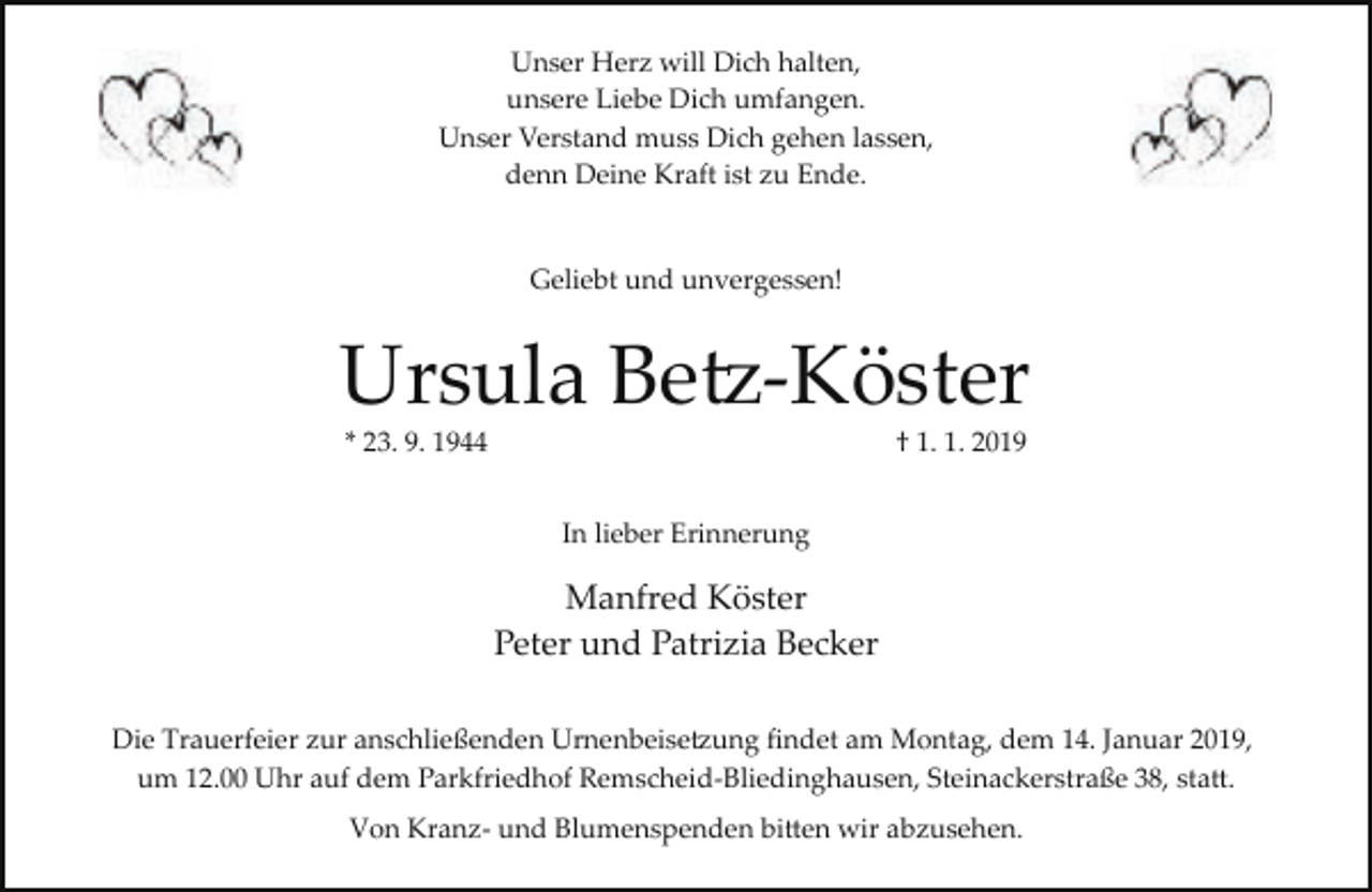 <p>Unser Herz will Dich halten,<br />unsere Liebe Dich umfangen.<br />Unser Verstand muss Dich gehen lassen,<br />denn Deine Kraft ist zu Ende.<br />Geliebt und unvergessen!</p><p>Ursula Betz-Köster<br />* 23. 9. 1944</p><p>† 1. 1. 2019</p><p>In lieber Erinnerung</p><p>Manfred Köster<br />Peter und Patrizia Becker<br />Die Trauerfeier zur anschließenden Urnenbeisetzung ﬁndet am Montag, dem 14. Januar 2019,<br />um 12.00 Uhr auf dem Parkfriedhof Remscheid­Bliedinghausen, Steinackerstraße 38, statt.<br />Von Kranz­ und Blumenspenden bitten wir abzusehen.</p>