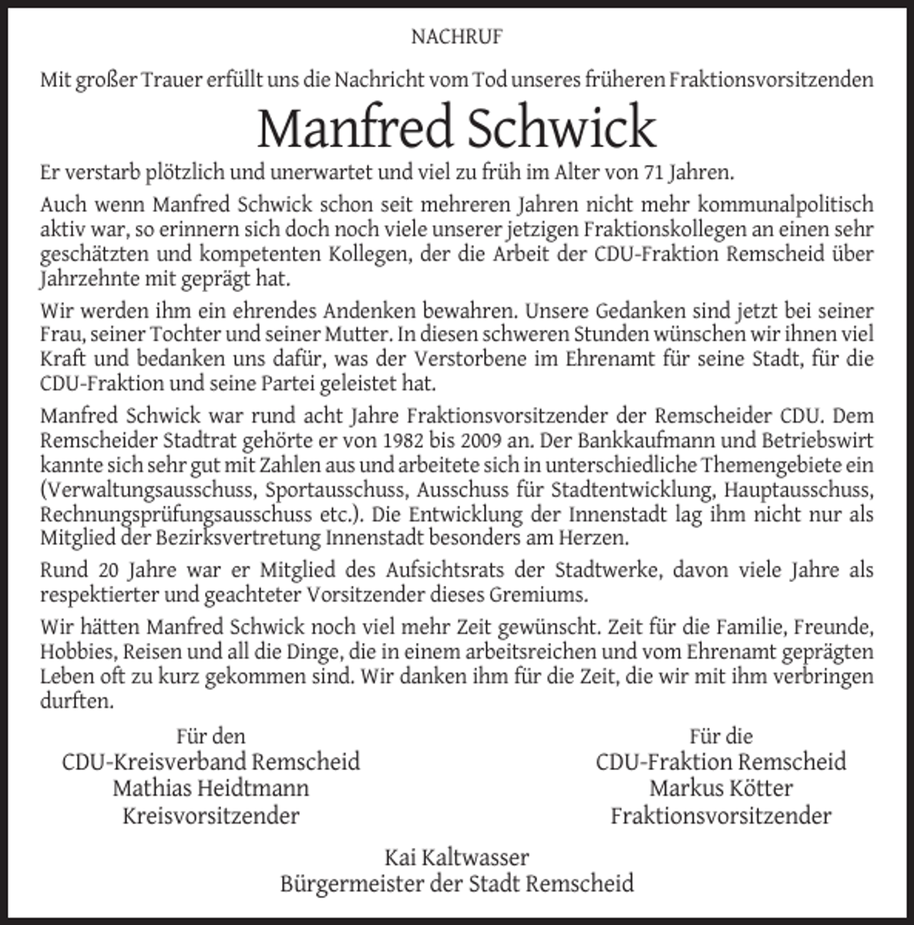 <p>NACHRUF<br />Mit großer Trauer erfüllt uns die Nachricht vom Tod unseres früheren Fraktionsvorsitzenden</p><p>Manfred Schwick<br />Er verstarb plötzlich und unerwartet und viel zu früh im Alter von 71 Jahren.<br />Auch wenn Manfred Schwick schon seit mehreren Jahren nicht mehr kommunalpolitisch<br />aktiv war, so erinnern sich doch noch viele unserer jetzigen Fraktionskollegen an einen sehr<br />geschätzten und kompetenten Kollegen, der die Arbeit der CDU-Fraktion Remscheid über<br />Jahrzehnte mit geprägt hat.<br />Wir werden ihm ein ehrendes Andenken bewahren. Unsere Gedanken sind jetzt bei seiner<br />Frau, seiner Tochter und seiner Mutter. In diesen schweren Stunden wünschen wir ihnen viel<br />Kraft und bedanken uns dafür, was der Verstorbene im Ehrenamt für seine Stadt, für die<br />CDU-Fraktion und seine Partei geleistet hat.<br />Manfred Schwick war rund acht Jahre Fraktionsvorsitzender der Remscheider CDU. Dem<br />Remscheider Stadtrat gehörte er von 1982 bis 2009 an. Der Bankkaufmann und Betriebswirt<br />kannte sich sehr gut mit Zahlen aus und arbeitete sich in unterschiedliche Themengebiete ein<br />(Verwaltungsausschuss, Sportausschuss, Ausschuss für Stadtentwicklung, Hauptausschuss,<br />Rechnungsprüfungsausschuss etc.). Die Entwicklung der Innenstadt lag ihm nicht nur als<br />Mitglied der Bezirksvertretung Innenstadt besonders am Herzen.<br />Rund 20 Jahre war er Mitglied des Aufsichtsrats der Stadtwerke, davon viele Jahre als<br />respektierter und geachteter Vorsitzender dieses Gremiums.<br />Wir hätten Manfred Schwick noch viel mehr Zeit gewünscht. Zeit für die Familie, Freunde,<br />Hobbies, Reisen und all die Dinge, die in einem arbeitsreichen und vom Ehrenamt geprägten<br />Leben oft zu kurz gekommen sind. Wir danken ihm für die Zeit, die wir mit ihm verbringen<br />durften.<br />Für den</p><p>Für die</p><p>CDU-Kreisverband Remscheid<br />Mathias Heidtmann<br />Kreisvorsitzender</p><p>CDU-Fraktion Remscheid<br />Markus Kötter<br />Fraktionsvorsitzender</p><p>Kai Kaltwasser<br />Bürgermeister der Stadt Remscheid</p>