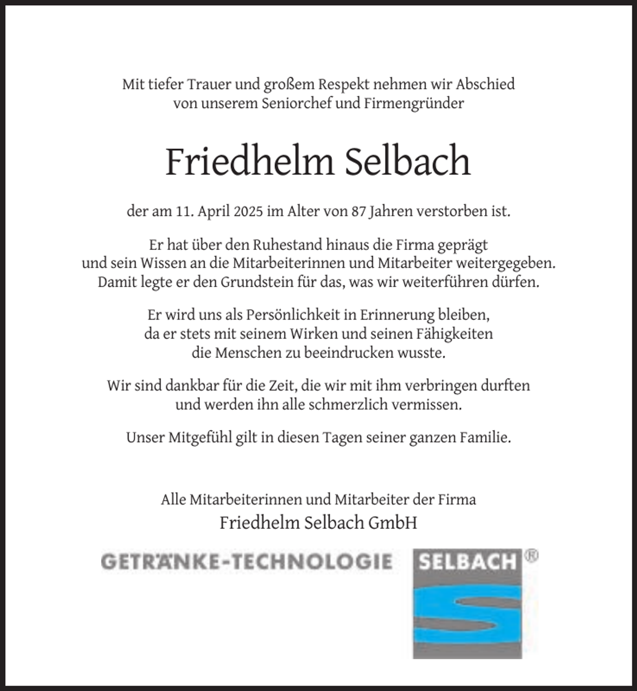 <p>Mit tiefer Trauer und großem Respekt nehmen wir Abschied<br />von unserem Seniorchef und Firmengründer</p><p>Friedhelm Selbach<br />der am 11. April 2025 im Alter von 87 Jahren verstorben ist.<br />Er hat über den Ruhestand hinaus die Firma geprägt<br />und sein Wissen an die Mitarbeiterinnen und Mitarbeiter weitergegeben.<br />Damit legte er den Grundstein für das, was wir weiterführen dürfen.<br />Er wird uns als Persönlichkeit in Erinnerung bleiben,<br />da er stets mit seinem Wirken und seinen Fähigkeiten<br />die Menschen zu beeindrucken wusste.<br />Wir sind dankbar für die Zeit, die wir mit ihm verbringen durften<br />und werden ihn alle schmerzlich vermissen.<br />Unser Mitgefühl gilt in diesen Tagen seiner ganzen Familie.</p><p>Alle Mitarbeiterinnen und Mitarbeiter der Firma</p><p>Friedhelm Selbach GmbH</p>
