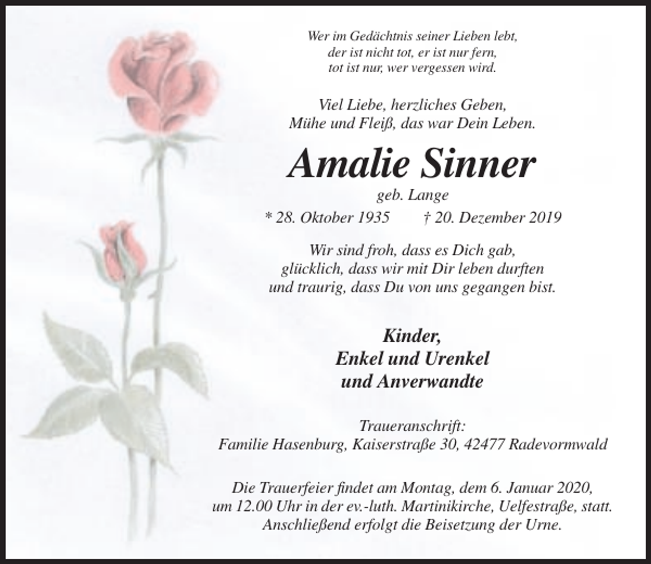 <p>Wer im Gedächtnis seiner Lieben lebt,<br />der ist nicht tot, er ist nur fern,<br />tot ist nur, wer vergessen wird.</p><p>Viel Liebe, herzliches Geben,<br />Mühe und Fleiß, das war Dein Leben.</p><p>Amalie Sinner<br />geb. Lange<br />* 28. Oktober 1935<br />† 20. Dezember 2019<br />Wir sind froh, dass es Dich gab,<br />glücklich, dass wir mit Dir leben durften<br />und traurig, dass Du von uns gegangen bist.</p><p>Kinder,<br />Enkel und Urenkel<br />und Anverwandte<br />Traueranschrift:<br />Familie Hasenburg, Kaiserstraße 30, 42477 Radevormwald<br />Die Trauerfeier findet am Montag, dem 6. Januar 2020,<br />um 12.00 Uhr in der ev.-luth. Martinikirche, Uelfestraße, statt.<br />Anschließend erfolgt die Beisetzung der Urne.</p>