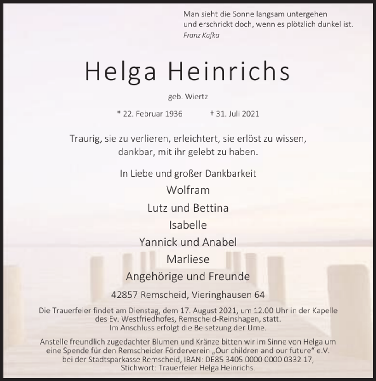 <p>Man sieht die Sonne langsam untergehen<br />und erschrickt doch, wenn es plötzlich dunkel ist.<br />Franz Kafka</p><p>Helga Heinrichs<br />geb. Wiertz<br />* 22. Februar 1936</p><p>† 31. Juli 2021</p><p>Traurig, sie zu verlieren, erleichtert, sie erlöst zu wissen,<br />dankbar, mit ihr gelebt zu haben.<br />In Liebe und großer Dankbarkeit</p><p>Wolfram<br />Lutz und Bettina<br />Isabelle<br />Yannick und Anabel<br />Marliese<br />Angehörige und Freunde<br />42857 Remscheid, Vieringhausen 64<br />Die Trauerfeier findet am Dienstag, dem 17. August 2021, um 12.00 Uhr in der Kapelle<br />des Ev. Westfriedhofes, Remscheid-Reinshagen, statt.<br />Im Anschluss erfolgt die Beisetzung der Urne.<br />Anstelle freundlich zugedachter Blumen und Kränze bitten wir im Sinne von Helga um<br />eine Spende für den Remscheider Förderverein „Our children and our future“ e.V.<br />bei der Stadtsparkasse Remscheid, IBAN: DE85 3405 0332 17,<br />Stichwort: Trauerfeier Helga Heinrichs.</p>
