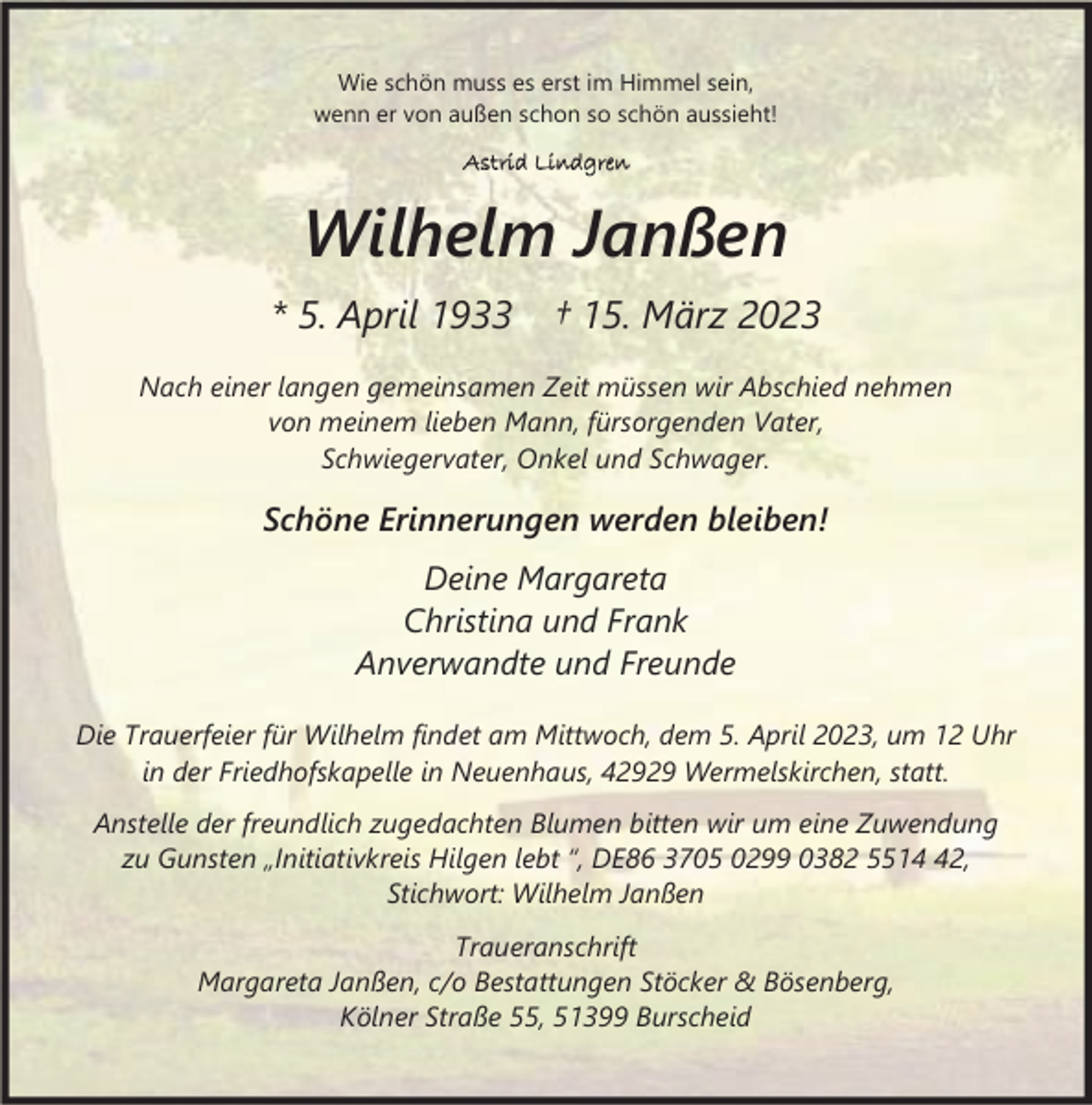 <p>Wie schön muss es erst im Himmel sein,<br />wenn er von außen schon so schön aussieht!<br />Astrid Lindgren</p><p>Wilhelm Janßen<br />* 5. April 1933</p><p>† 15. März 2023</p><p>Nach einer langen gemeinsamen Zeit müssen wir Abschied nehmen<br />von meinem lieben Mann, fürsorgenden Vater,<br />Schwiegervater, Onkel und Schwager.</p><p>Schöne Erinnerungen werden bleiben!<br />Deine Margareta<br />Christina und Frank<br />Anverwandte und Freunde<br />Die Trauerfeier für Wilhelm findet am Mittwoch, dem 5. April 2023, um 12 Uhr<br />in der Friedhofskapelle in Neuenhaus, 42929 Wermelskirchen, statt.<br />Anstelle der freundlich zugedachten Blumen bitten wir um eine Zuwendung<br />zu Gunsten „Initiativkreis Hilgen lebt “, DE86 3705 0299 0382 5512,<br />Stichwort: Wilhelm Janßen<br />Traueranschrift<br />Margareta Janßen, c/o Bestattungen Stöcker &amp; Bösenberg,<br />Kölner Straße 55, 51399 Burscheid</p>