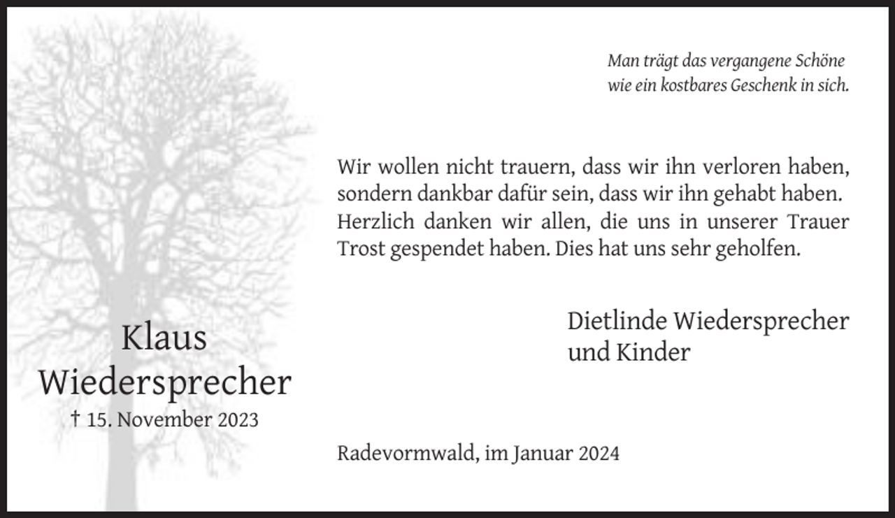 <p>Man trägt das vergangene Schöne<br />wie ein kostbares Geschenk in sich.</p><p>Wir wollen nicht trauern, dass wir ihn verloren haben,<br />sondern dankbar dafür sein, dass wir ihn gehabt haben.<br />Herzlich danken wir allen, die uns in unserer Trauer<br />Trost gespendet haben. Dies hat uns sehr geholfen.</p><p>Klaus<br />Wiedersprecher</p><p>Dietlinde Wiedersprecher<br />und Kinder</p><p>† 15. November 2023<br />Radevormwald, im Januar 2024</p>