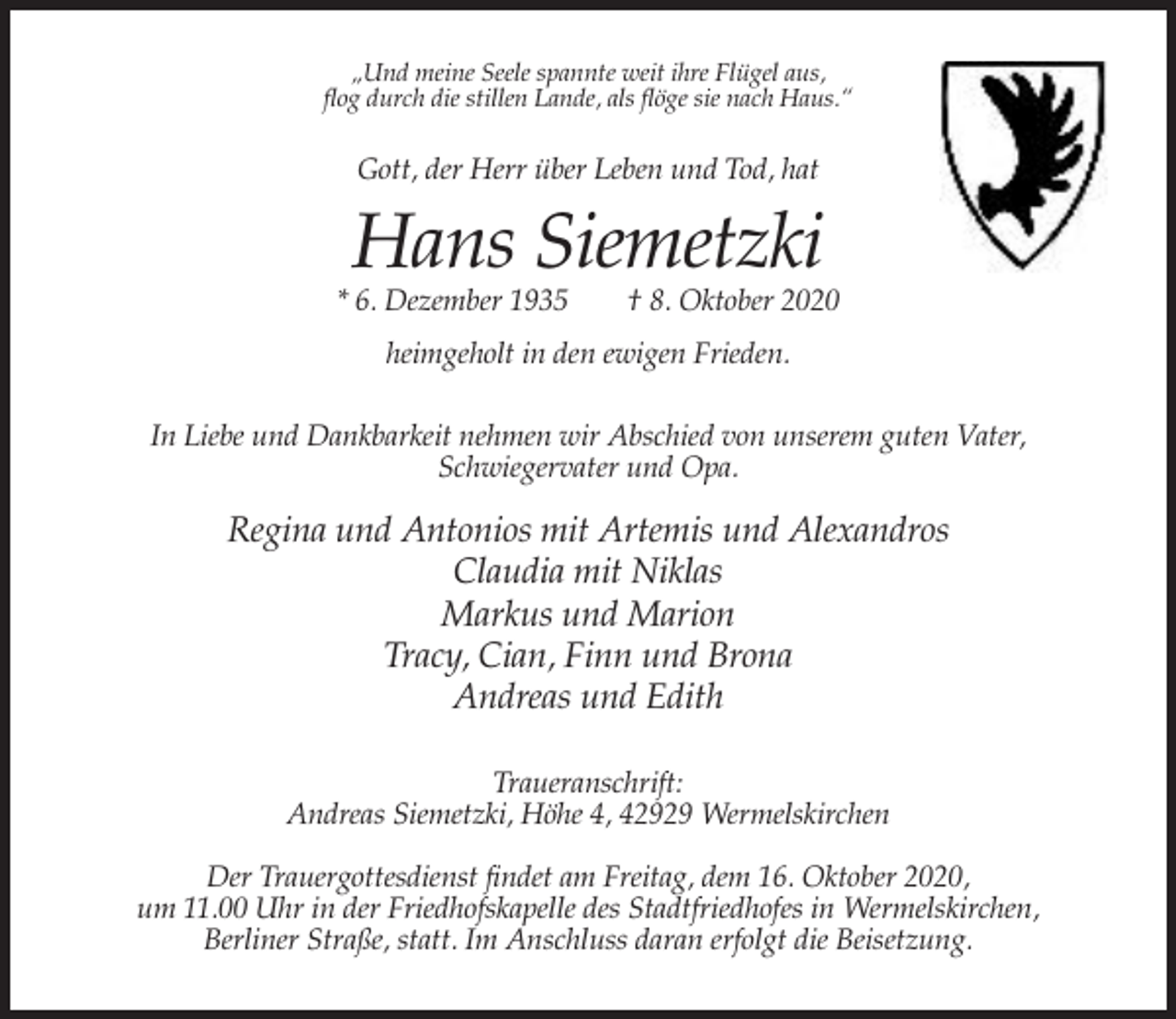 <p>„Und meine Seele spannte weit ihre Flügel aus,<br />flog durch die stillen Lande, als flöge sie nach Haus.“</p><p>Gott, der Herr über Leben und Tod, hat</p><p>Hans Siemetzki</p><p>* 6. Dezember 1935</p><p>† 8. Oktober 2020</p><p>heimgeholt in den ewigen Frieden.<br />In Liebe und Dankbarkeit nehmen wir Abschied von unserem guten Vater,<br />Schwiegervater und Opa.</p><p>Regina und Antonios mit Artemis und Alexandros<br />Claudia mit Niklas<br />Markus und Marion<br />Tracy, Cian, Finn und Brona<br />Andreas und Edith<br />Traueranschrift:<br />Andreas Siemetzki, Höhe 4, 42929 Wermelskirchen<br />Der Trauergottesdienst findet am Freitag, dem 16. Oktober 2020,<br />um 11.00 Uhr in der Friedhofskapelle des Stadtfriedhofes in Wermelskirchen,<br />Berliner Straße, statt. Im Anschluss daran erfolgt die Beisetzung.</p>