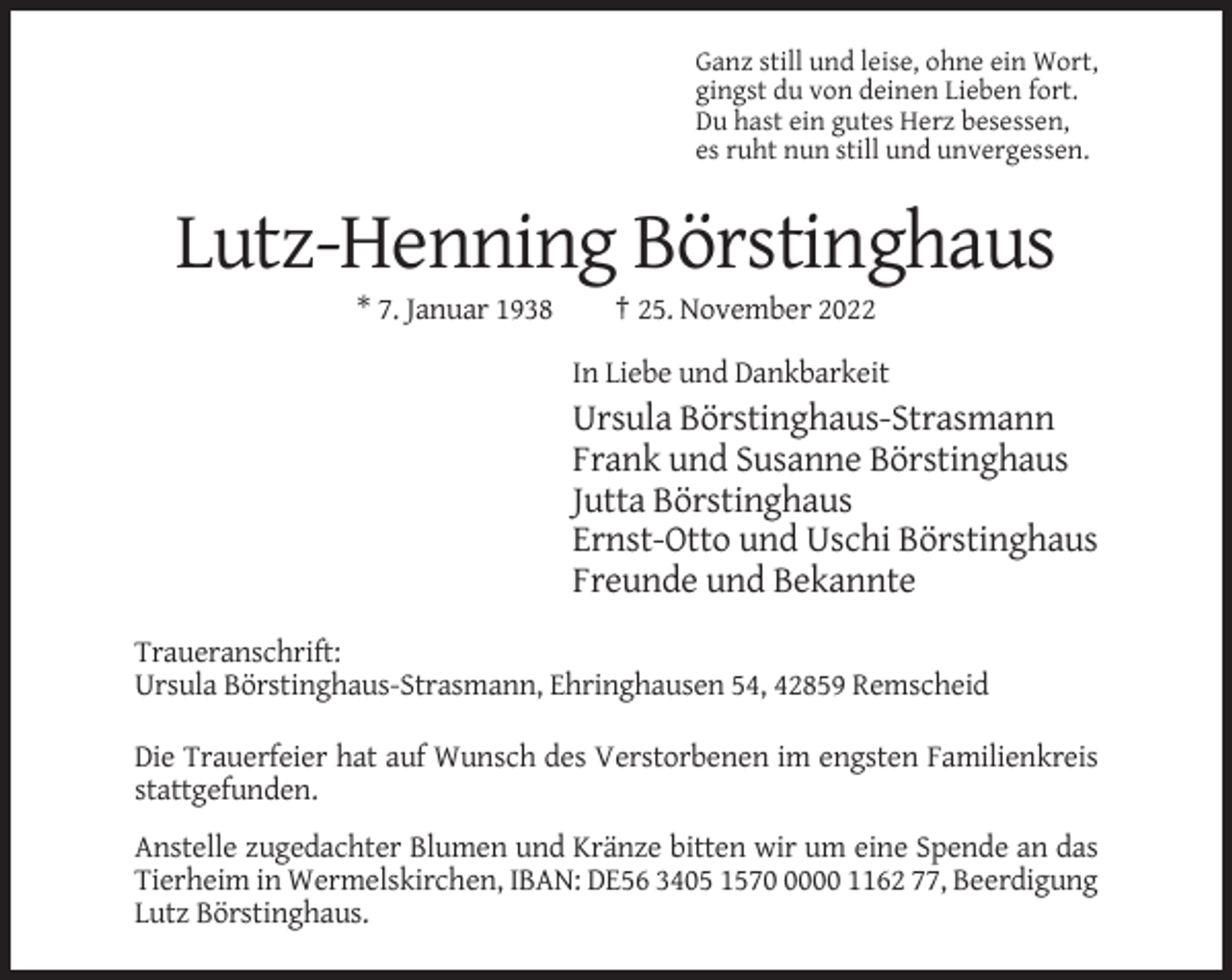 <p>Ganz still und leise, ohne ein Wort,<br />gingst du von deinen Lieben fort.<br />Du hast ein gutes Herz besessen,<br />es ruht nun still und unvergessen.</p><p>Lutz-Henning Börstinghaus<br />* 7. Januar 1938</p><p>† 25. November 2022<br />In Liebe und Dankbarkeit</p><p>Ursula Börstinghaus-Strasmann<br />Frank und Susanne Börstinghaus<br />Jutta Börstinghaus<br />Ernst-Otto und Uschi Börstinghaus<br />Freunde und Bekannte<br />Traueranschrift:<br />Ursula Börstinghaus-Strasmann, Ehringhausen 54, 42859 Remscheid<br />Die Trauerfeier hat auf Wunsch des Verstorbenen im engsten Familienkreis<br />stattgefunden.<br />Anstelle zugedachter Blumen und Kränze bitten wir um eine Spende an das<br />Tierheim in Wermelskirchen, IBAN: DE56 3405 157000 1162 77, Beerdigung<br />Lutz Börstinghaus.</p>
