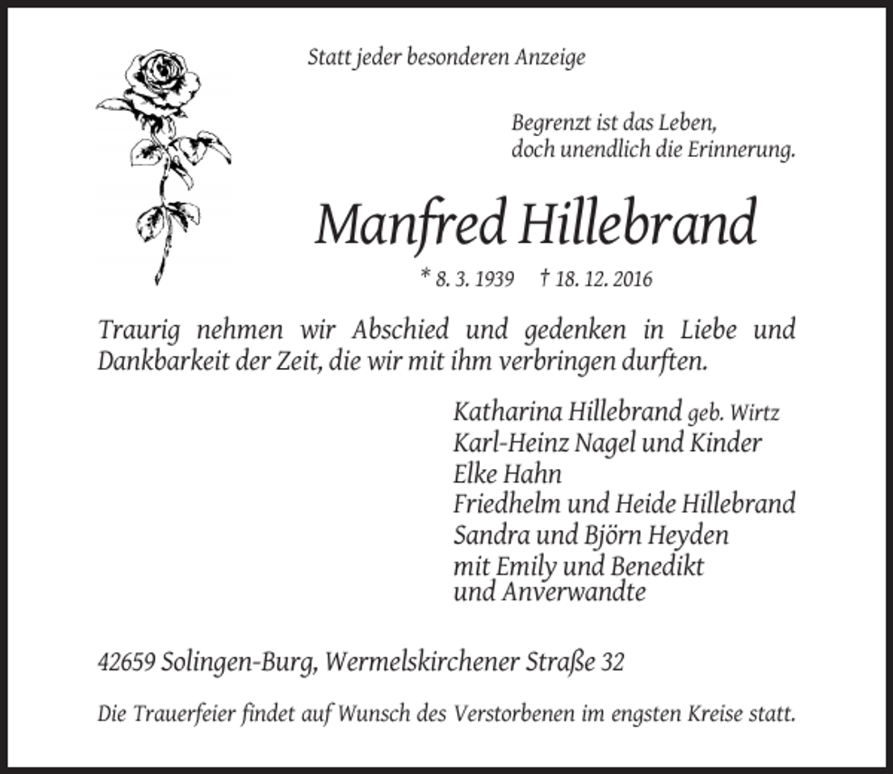 <p>Statt jeder besonderen Anzeige<br />Begrenzt ist das Leben,<br />doch unendlich die Erinnerung.</p><p>Manfred Hillebrand<br />* 8. 3. 1939 † 18. 12. 2016</p><p>Traurig nehmen wir Abschied und gedenken in Liebe und<br />Dankbarkeit der Zeit, die wir mit ihm verbringen durften.<br />Katharina Hillebrand geb. Wirtz<br />Karl-Heinz Nagel und Kinder<br />Elke Hahn<br />Friedhelm und Heide Hillebrand<br />Sandra und Björn Heyden<br />mit Emily und Benedikt<br />und Anverwandte<br />42659 Solingen-Burg, Wermelskirchener Straße 32<br />Die Trauerfeier findet auf Wunsch des Verstorbenen im engsten Kreise statt.</p>