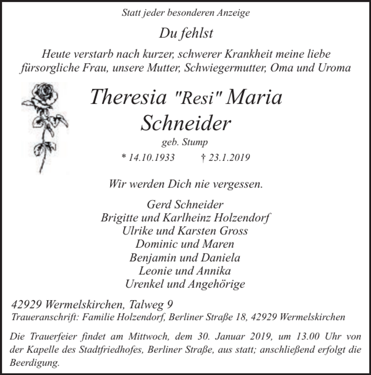 <p>Statt jeder besonderen Anzeige</p><p>Du fehlst<br />Heute verstarb nach kurzer, schwerer Krankheit meine liebe<br />fürsorgliche Frau, unsere Mutter, Schwiegermutter, Oma und Uroma</p><p>Theresia "Resi" Maria<br />Schneider<br />geb. Stump</p><p>* 14.10.1933</p><p>† 23.1.2019</p><p>Wir werden Dich nie vergessen.<br />Gerd Schneider<br />Brigitte und Karlheinz Holzendorf<br />Ulrike und Karsten Gross<br />Dominic und Maren<br />Benjamin und Daniela<br />Leonie und Annika<br />Urenkel und Angehörige<br />42929 Wermelskirchen, Talweg 9</p><p>Traueranschrift: Familie Holzendorf, Berliner Straße 18, 42929 Wermelskirchen<br />Die Trauerfeier findet am Mittwoch, dem 30. Januar 2019, um 13.00 Uhr von<br />der Kapelle des Stadtfriedhofes, Berliner Straße, aus statt; anschließend erfolgt die<br />Beerdigung.</p>