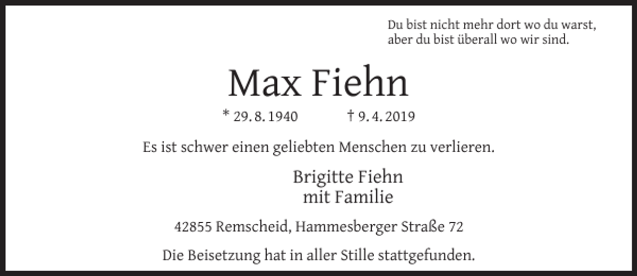 <p>Du bist nicht mehr dort wo du warst,<br />aber du bist überall wo wir sind.</p><p>Max Fiehn</p><p>* 29. 8. 1940</p><p>† 9. 4. 2019</p><p>Es ist schwer einen geliebten Menschen zu verlieren.</p><p>Brigitte Fiehn<br />mit Familie<br />42855 Remscheid, Hammesberger Straße 72<br />Die Beisetzung hat in aller Stille stattgefunden.</p>