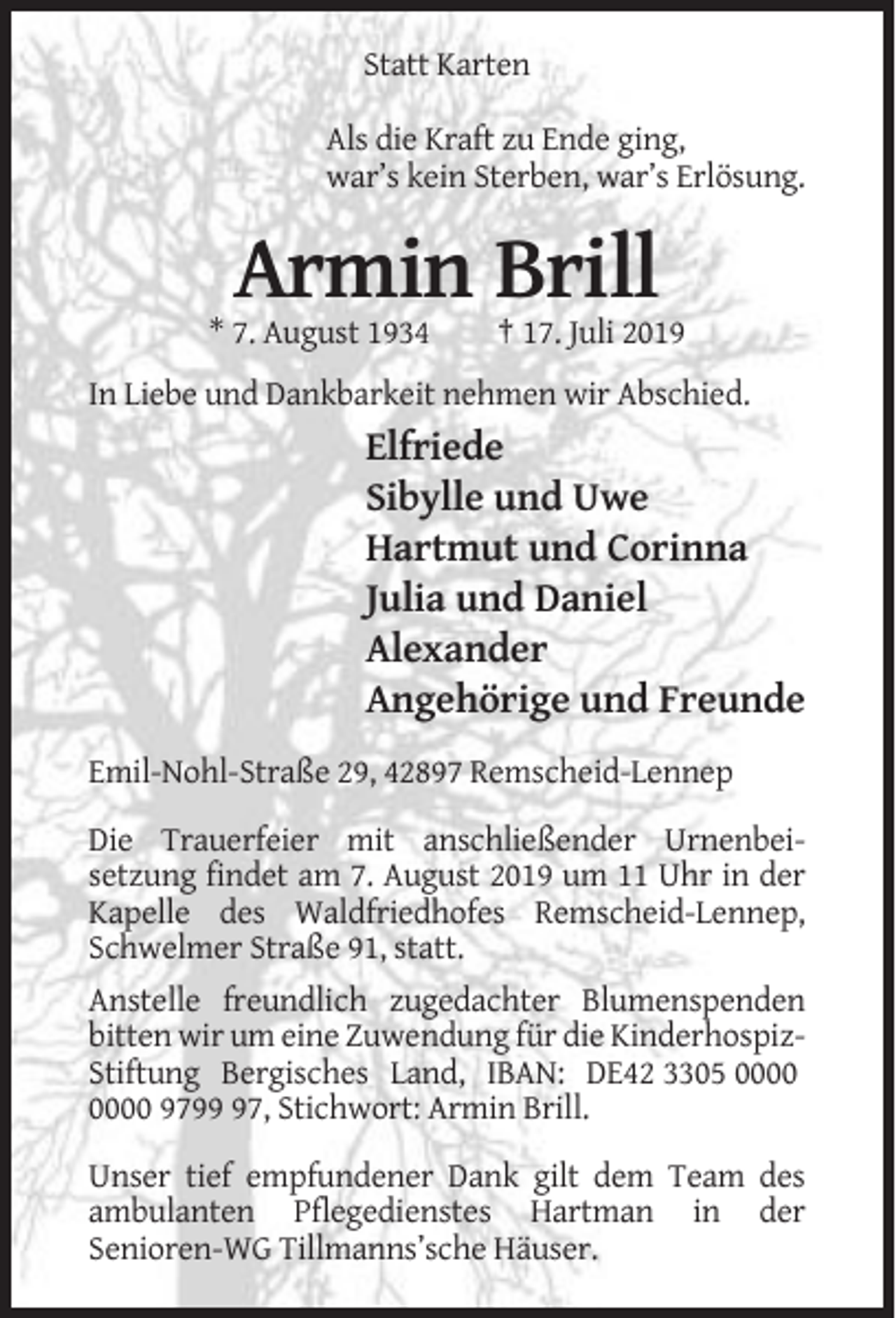 <p>Statt Karten<br />Als die Kraft zu Ende ging,<br />war’s kein Sterben, war’s Erlösung.</p><p>Armin Brill<br />* 7. August 1934</p><p>† 17. Juli 2019</p><p>In Liebe und Dankbarkeit nehmen wir Abschied.</p><p>Elfriede<br />Sibylle und Uwe<br />Hartmut und Corinna<br />Julia und Daniel<br />Alexander<br />Angehörige und Freunde<br />Emil-Nohl-Straße 29, 42897 Remscheid-Lennep<br />Die Trauerfeier mit anschließender Urnenbeisetzung findet am 7. August 2019 um 11 Uhr in der<br />Kapelle des Waldfriedhofes Remscheid-Lennep,<br />Schwelmer Straße 91, statt.<br />Anstelle freundlich zugedachter Blumenspenden<br />bitten wir um eine Zuwendung für die KinderhospizStiftung Bergisches Land, IBAN: DE42 3305 9797, Stichwort: Armin Brill.<br />Unser tief empfundener Dank gilt dem Team des<br />ambulanten Pflegedienstes Hartman in der<br />Senioren-WG Tillmanns’sche Häuser.</p>