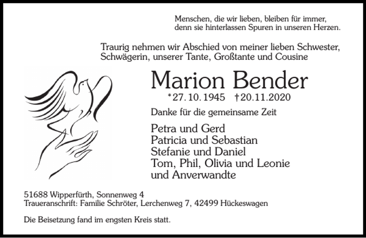 <p>Menschen, die wir lieben, bleiben für immer,<br />denn sie hinterlassen Spuren in unseren Herzen.</p><p>Traurig nehmen wir Abschied von meiner lieben Schwester,<br />Schwägerin, unserer Tante, Großtante und Cousine</p><p>Marion Bender<br />* 27. 10. 1945</p><p>† 20.11.2020</p><p>Danke für die gemeinsame Zeit</p><p>Petra und Gerd<br />Patricia und Sebastian<br />Stefanie und Daniel<br />Tom, Phil, Olivia und Leonie<br />und Anverwandte<br />51688 Wipperfürth, Sonnenweg 4<br />Traueranschrift: Familie Schröter, Lerchenweg 7, 42499 Hückeswagen<br />Die Beisetzung fand im engsten Kreis statt.</p>