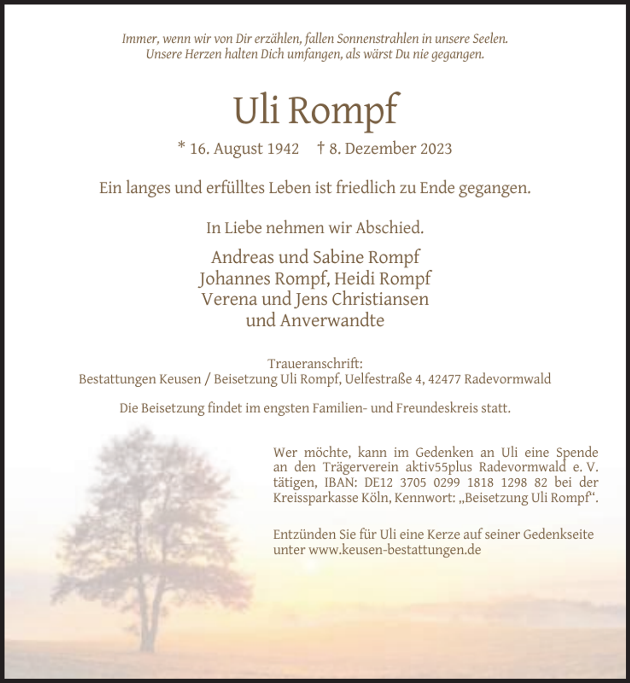 <p>Immer, wenn wir von Dir erzählen, fallen Sonnenstrahlen in unsere Seelen.<br />Unsere Herzen halten Dich umfangen, als wärst Du nie gegangen.</p><p>Uli Rompf<br />* 16. August 1942 † 8. Dezember 2023<br />Ein langes und erfülltes Leben ist friedlich zu Ende gegangen.<br />In Liebe nehmen wir Abschied.</p><p>Andreas und Sabine Rompf<br />Johannes Rompf, Heidi Rompf<br />Verena und Jens Christiansen<br />und Anverwandte<br />Traueranschrift:<br />Bestattungen Keusen / Beisetzung Uli Rompf, Uelfestraße 4, 42477 Radevormwald<br />Die Beisetzung findet im engsten Familien- und Freundeskreis statt.</p><p>Wer möchte, kann im Gedenken an Uli eine Spende<br />an den Trägerverein aktiv55plus Radevormwald e. V.<br />tätigen, IBAN: DE12 3705 0299 1818 1292 bei der<br />Kreissparkasse Köln, Kennwort: „Beisetzung Uli Rompf“.<br />Entzünden Sie für Uli eine Kerze auf seiner Gedenkseite<br />unter www.keusen-bestattungen.de</p>