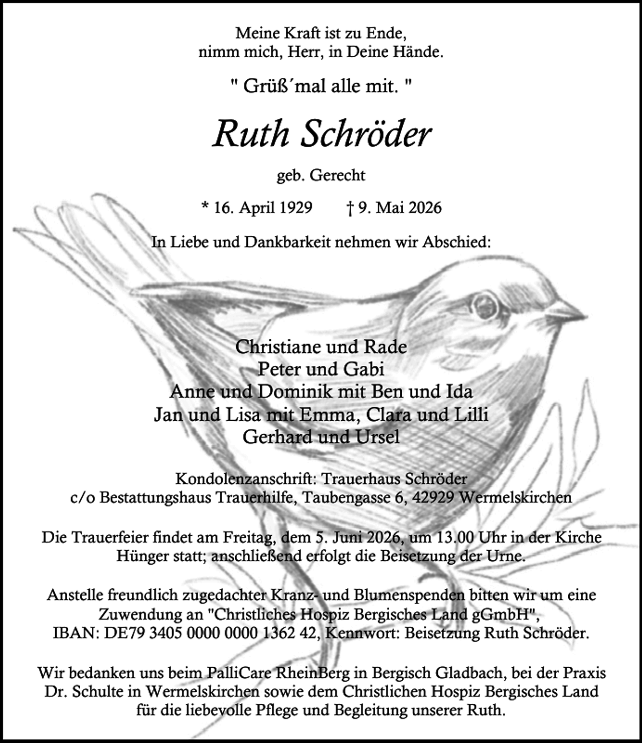 <p>Meine Kraft ist zu Ende,<br />nimm mich, Herr, in Deine Hände.</p><p>" Grüß´mal alle mit. "</p><p>Ruth Schröder<br />geb. Gerecht<br />* 16. April 1929</p><p>† 9. Mai 2026</p><p>In Liebe und Dankbarkeit nehmen wir Abschied:</p><p>Christiane und Rade<br />Peter und Gabi<br />Anne und Dominik mit Ben und Ida<br />Jan und Lisa mit Emma, Clara und Lilli<br />Gerhard und Ursel<br />Kondolenzanschrift: Trauerhaus Schröder<br />c/o Bestattungshaus Trauerhilfe, Taubengasse 6, 42929 Wermelskirchen<br />Die Trauerfeier findet am Freitag, dem 5. Juni 2026, um 13.00 Uhr in der Kirche<br />Hünger statt; anschließend erfolgt die Beisetzung der Urne.<br />Anstelle freundlich zugedachter Kranz- und Blumenspenden bitten wir um eine<br />Zuwendung an "Christliches Hospiz Bergisches Land gGmbH",<br />IBAN: DE79 3405 1362 42, Kennwort: Beisetzung Ruth Schröder.<br />Wir bedanken uns beim PalliCare RheinBerg in Bergisch Gladbach, bei der Praxis<br />Dr. Schulte in Wermelskirchen sowie dem Christlichen Hospiz Bergisches Land<br />für die liebevolle Pflege und Begleitung unserer Ruth.</p>