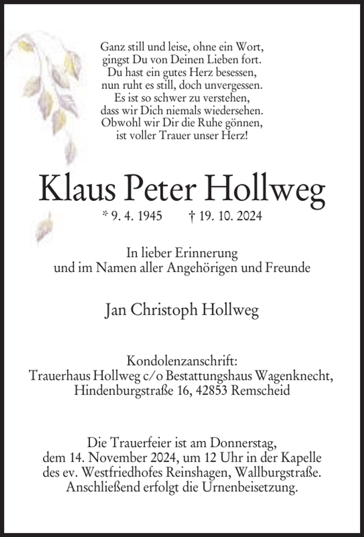<p>Ganz still und leise, ohne ein Wort,<br />gingst Du von Deinen Lieben fort.<br />Du hast ein gutes Herz besessen,<br />nun ruht es still, doch unvergessen.<br />Es ist so schwer zu verstehen,<br />dass wir Dich niemals wiedersehen.<br />Obwohl wir Dir die Ruhe gönnen,<br />ist voller Trauer unser Herz!</p><p>Klaus Peter Hollweg<br />* 9. 4. 1945</p><p>† 19. 10. 2024</p><p>In lieber Erinnerung<br />und im Namen aller Angehörigen und Freunde</p><p>Jan Christoph Hollweg<br />Kondolenzanschrift:<br />Trauerhaus Hollweg c/o Bestattungshaus Wagenknecht,<br />Hindenburgstraße 16, 42853 Remscheid</p><p>Die Trauerfeier ist am Donnerstag,<br />dem 14. November 2024, um 12 Uhr in der Kapelle<br />des ev. Westfriedhofes Reinshagen, Wallburgstraße.<br />Anschließend erfolgt die Urnenbeisetzung.</p>