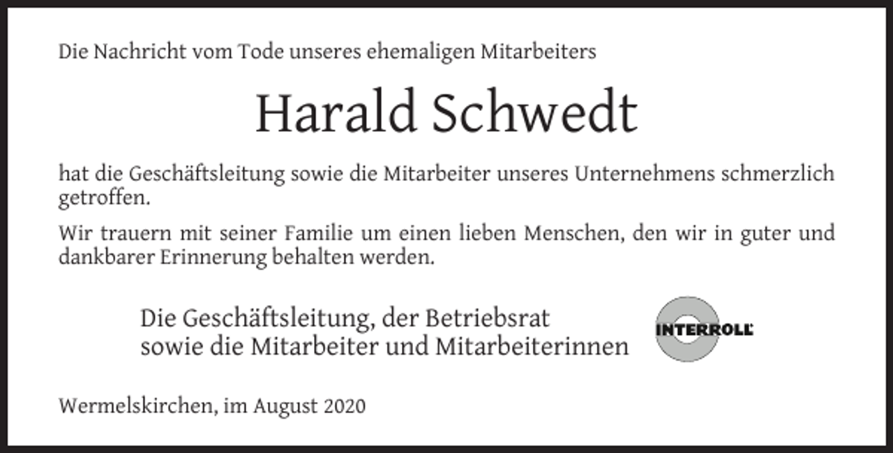 <p>Die Nachricht vom Tode unseres ehemaligen Mitarbeiters</p><p>Harald Schwedt<br />hat die Geschäftsleitung sowie die Mitarbeiter unseres Unternehmens schmerzlich<br />getroffen.<br />Wir trauern mit seiner Familie um einen lieben Menschen, den wir in guter und<br />dankbarer Erinnerung behalten werden.</p><p>Die Geschäftsleitung, der Betriebsrat<br />sowie die Mitarbeiter und Mitarbeiterinnen<br />Wermelskirchen, im August 2020</p>