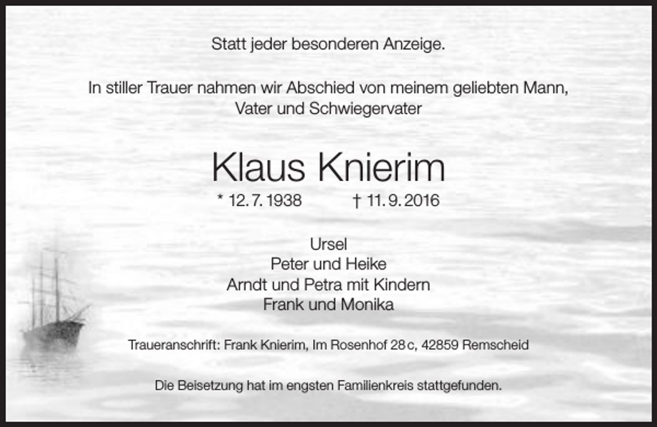 <p>Statt jeder besonderen Anzeige.<br />In stiller Trauer nahmen wir Abschied von meinem geliebten Mann,<br />Vater und Schwiegervater</p><p>Klaus Knierim<br />* 12. 7. 1938</p><p>† 11. 9. 2016</p><p>Ursel<br />Peter und Heike<br />Arndt und Petra mit Kindern<br />Frank und Monika<br />Traueranschrift: Frank Knierim, Im Rosenhof 28 c, 42859 Remscheid<br />Die Beisetzung hat im engsten Familienkreis stattgefunden.</p>