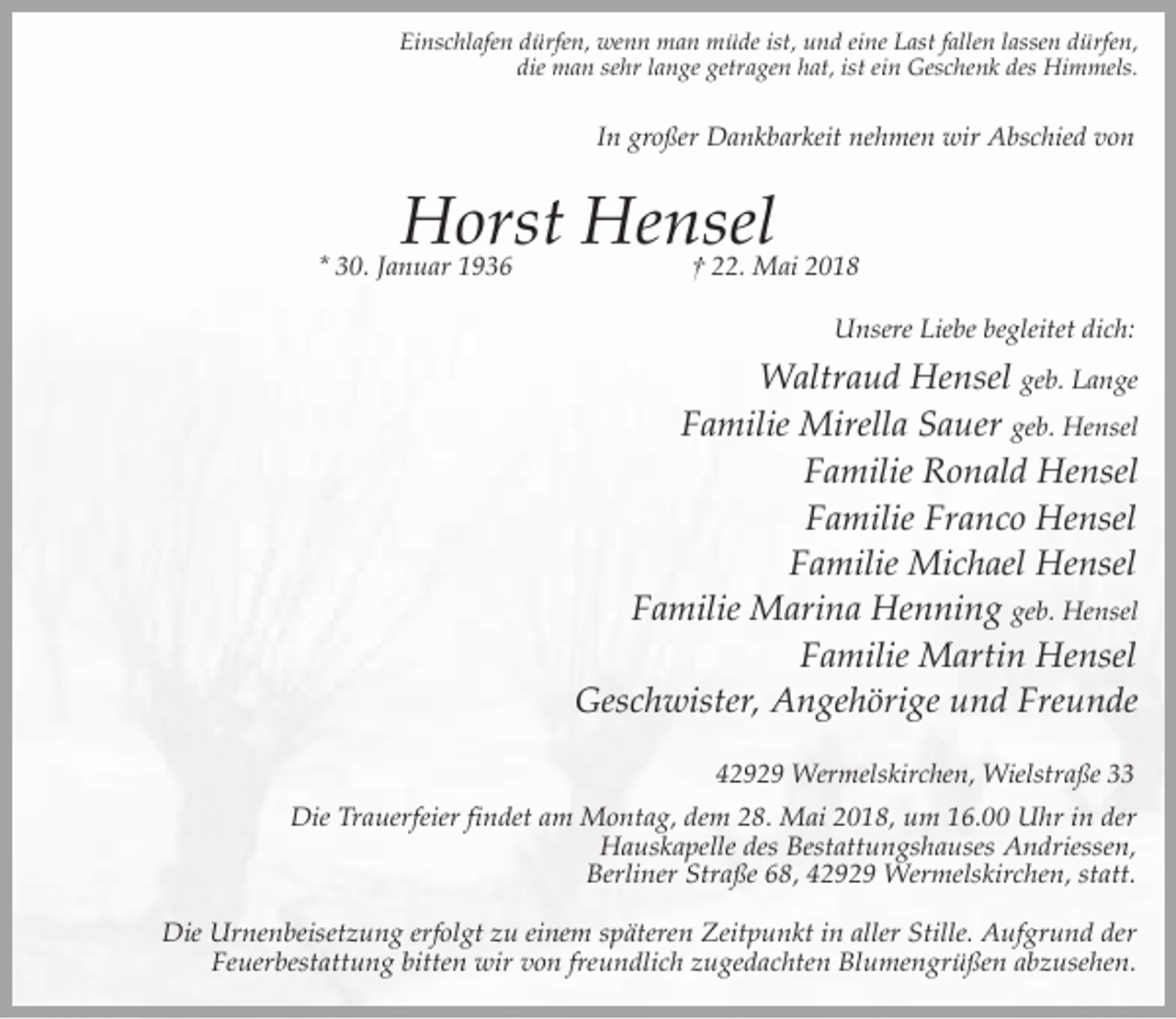 <p>Einschlafen dürfen, wenn man müde ist, und eine Last fallen lassen dürfen,<br />die man sehr lange getragen hat, ist ein Geschenk des Himmels.</p><p>In großer Dankbarkeit nehmen wir Abschied von</p><p>Horst Hensel</p><p>* 30. Januar 1936</p><p>† 22. Mai 2018<br />Unsere Liebe begleitet dich:</p><p>Waltraud Hensel geb. Lange<br />Familie Mirella Sauer geb. Hensel<br />Familie Ronald Hensel<br />Familie Franco Hensel<br />Familie Michael Hensel<br />Familie Marina Henning geb. Hensel<br />Familie Martin Hensel<br />Geschwister, Angehörige und Freunde<br />42929 Wermelskirchen, Wielstraße 33</p><p>Die Trauerfeier findet am Montag, dem 28. Mai 2018, um 16.00 Uhr in der<br />Hauskapelle des Bestattungshauses Andriessen,<br />Berliner Straße 68, 42929 Wermelskirchen, statt.<br />Die Urnenbeisetzung erfolgt zu einem späteren Zeitpunkt in aller Stille. Aufgrund der<br />Feuerbestattung bitten wir von freundlich zugedachten Blumengrüßen abzusehen.</p>