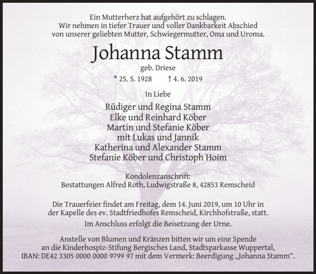 <p>Ein Mutterherz hat aufgehört zu schlagen.<br />Wir nehmen in tiefer Trauer und voller Dankbarkeit Abschied<br />von unserer geliebten Mutter, Schwiegermutter, Oma und Uroma.</p><p>Johanna Stamm<br />geb. Driese<br />* 25. 5. 1928<br />† 4. 6. 2019<br />In Liebe</p><p>Rüdiger und Regina Stamm<br />Elke und Reinhard Köber<br />Martin und Stefanie Köber<br />mit Lukas und Jannik<br />Katherina und Alexander Stamm<br />Stefanie Köber und Christoph Hoim<br />Kondolenzanschrift:<br />Bestattungen Alfred Roth, Ludwigstraße 8, 42853 Remscheid<br />Die Trauerfeier findet am Freitag, dem 14. Juni 2019, um 10 Uhr in<br />der Kapelle des ev. Stadtfriedhofes Remscheid, Kirchhofstraße, statt.<br />Im Anschluss erfolgt die Beisetzung der Urne.<br />Anstelle von Blumen und Kränzen bitten wir um eine Spende<br />an die Kinderhospiz-Stifung Bergisches Land, Stadtsparkasse Wuppertal,<br />IBAN: DE42 3305 9797 mit dem Vermerk: Beerdigung „Johanna Stamm“.</p>