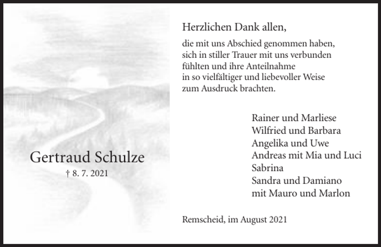 <p>Herzlichen Dank allen,<br />die mit uns Abschied genommen haben,<br />sich in stiller Trauer mit uns verbunden<br />fühlten und ihre Anteilnahme<br />in so vielfältiger und liebevoller Weise<br />zum Ausdruck brachten.</p><p>Gertraud Schulze<br />† 8. 7. 2021</p><p>Rainer und Marliese<br />Wilfried und Barbara<br />Angelika und Uwe<br />Andreas mit Mia und Luci<br />Sabrina<br />Sandra und Damiano<br />mit Mauro und Marlon<br />Remscheid, im August 2021</p>
