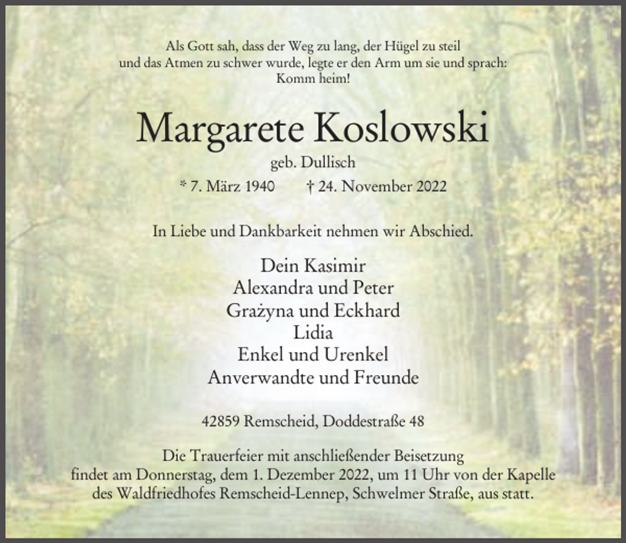 <p>Als Gott sah, dass der Weg zu lang, der Hügel zu steil<br />und das Atmen zu schwer wurde, legte er den Arm um sie und sprach:<br />Komm heim!</p><p>Margarete Koslowski<br />geb. Dullisch<br />* 7. März 1940<br />† 24. November 2022<br />In Liebe und Dankbarkeit nehmen wir Abschied.</p><p>Dein Kasimir<br />Alexandra und Peter<br />.<br />Grazyna und Eckhard<br />Lidia<br />Enkel und Urenkel<br />Anverwandte und Freunde<br />42859 Remscheid, Doddestraße 48<br />Die Trauerfeier mit anschließender Beisetzung<br />findet am Donnerstag, dem 1. Dezember 2022, um 11 Uhr von der Kapelle<br />des Waldfriedhofes Remscheid-Lennep, Schwelmer Straße, aus statt.</p>