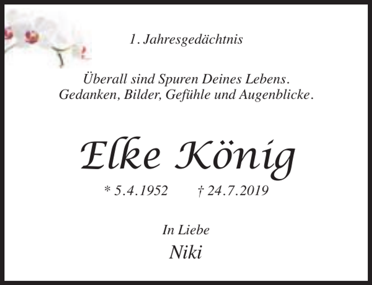 <p>1. Jahresgedächtnis<br />Überall sind Spuren Deines Lebens.<br />Gedanken, Bilder, Gefühle und Augenblicke.</p><p>Elke König<br />* 5. 4. 1952</p><p>† 24. 7. 2019</p><p>In Liebe</p><p>Niki</p>