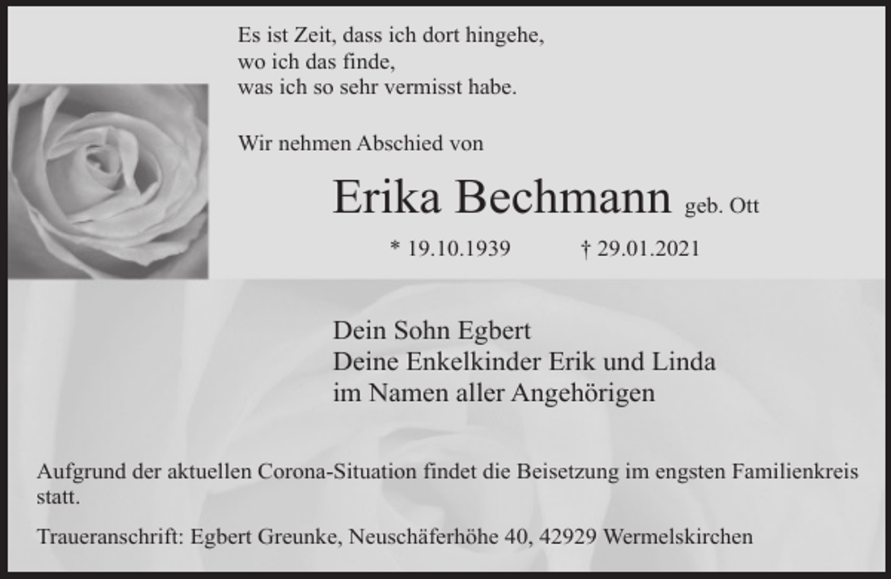 <p>Es ist Zeit, dass ich dort hingehe,<br />wo ich das finde,<br />was ich so sehr vermisst habe.<br />Wir nehmen Abschied von</p><p>Erika Bechmann geb. Ott<br />* 19.10.1939</p><p>† 29.01.2021</p><p>Dein Sohn Egbert<br />Deine Enkelkinder Erik und Linda<br />im Namen aller Angehörigen<br />Aufgrund der aktuellen Corona-Situation findet die Beisetzung im engsten Familienkreis<br />statt.<br />Traueranschrift: Egbert Greunke, Neuschäferhöhe 40, 42929 Wermelskirchen</p>