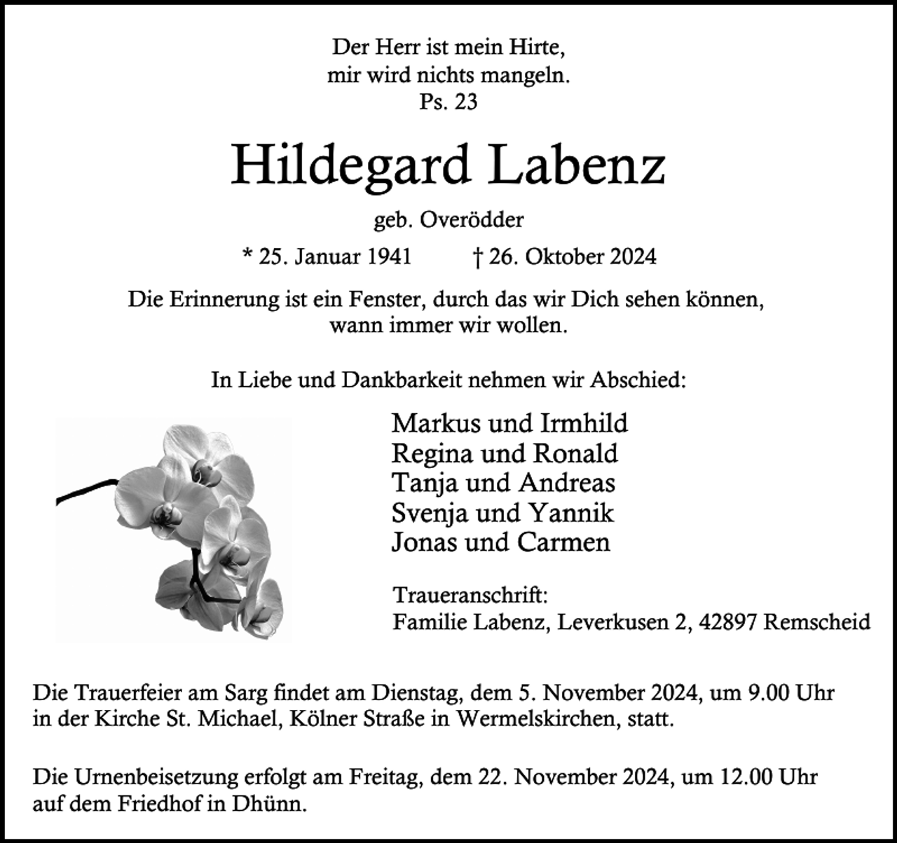 <p>Der Herr ist mein Hirte,<br />mir wird nichts mangeln.<br />Ps. 23</p><p>Hildegard Labenz<br />geb. Overödder<br />* 25. Januar 1941</p><p>† 26. Oktober 2024</p><p>Die Erinnerung ist ein Fenster, durch das wir Dich sehen können,<br />wann immer wir wollen.<br />In Liebe und Dankbarkeit nehmen wir Abschied:</p><p>Markus und Irmhild<br />Regina und Ronald<br />Tanja und Andreas<br />Svenja und Yannik<br />Jonas und Carmen<br />Traueranschrift:<br />Familie Labenz, Leverkusen 2, 42897 Remscheid<br />Die Trauerfeier am Sarg findet am Dienstag, dem 5. November 2024, um 9.00 Uhr<br />in der Kirche St. Michael, Kölner Straße in Wermelskirchen, statt.<br />Die Urnenbeisetzung erfolgt am Freitag, dem 22. November 2024, um 12.00 Uhr<br />auf dem Friedhof in Dhünn.</p>