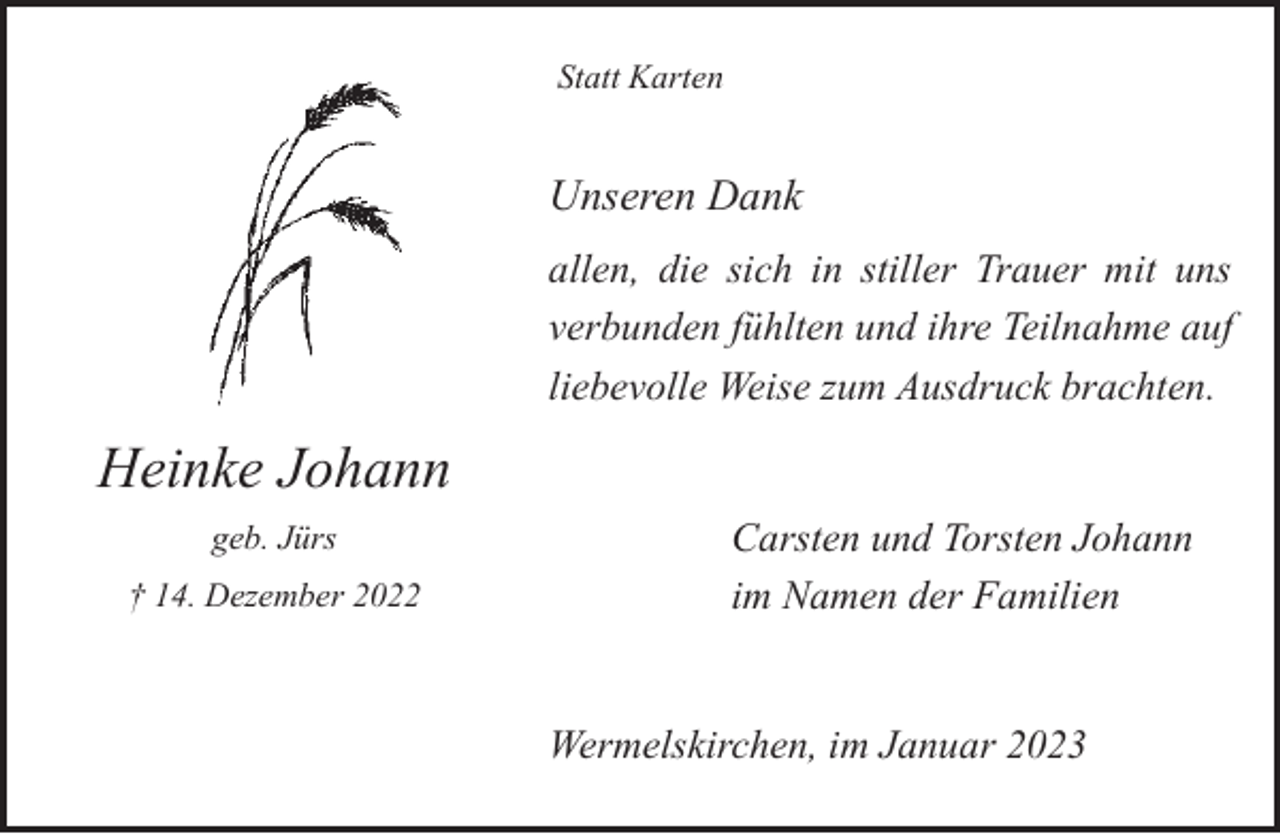 <p>Statt Karten</p><p>Unseren Dank<br />allen, die sich in stiller Trauer mit uns<br />verbunden fühlten und ihre Teilnahme auf<br />liebevolle Weise zum Ausdruck brachten.</p><p>Heinke Johann<br />geb. Jürs<br />† 14. Dezember 2022</p><p>Carsten und Torsten Johann<br />im Namen der Familien<br />Wermelskirchen, im Januar 2023</p>