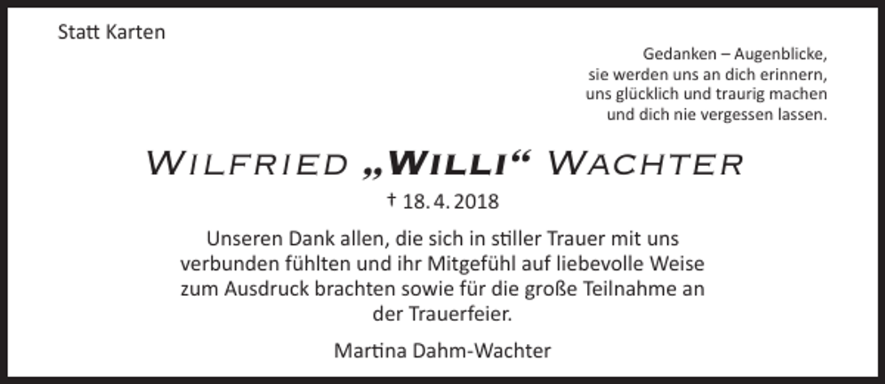 <p>Statt Karten</p><p>Gedanken – Augenblicke,<br />sie werden uns an dich erinnern,<br />uns glücklich und traurig machen<br />und dich nie vergessen lassen.</p><p>Wilfried „Willi“ Wachter<br />† 18. 4. 2018</p><p>Unseren Dank allen, die sich in stiller Trauer mit uns<br />verbunden fühlten und ihr Mitgefühl auf liebevolle Weise<br />zum Ausdruck brachten sowie für die große Teilnahme an<br />der Trauerfeier.<br />Martina Dahm-Wachter</p>