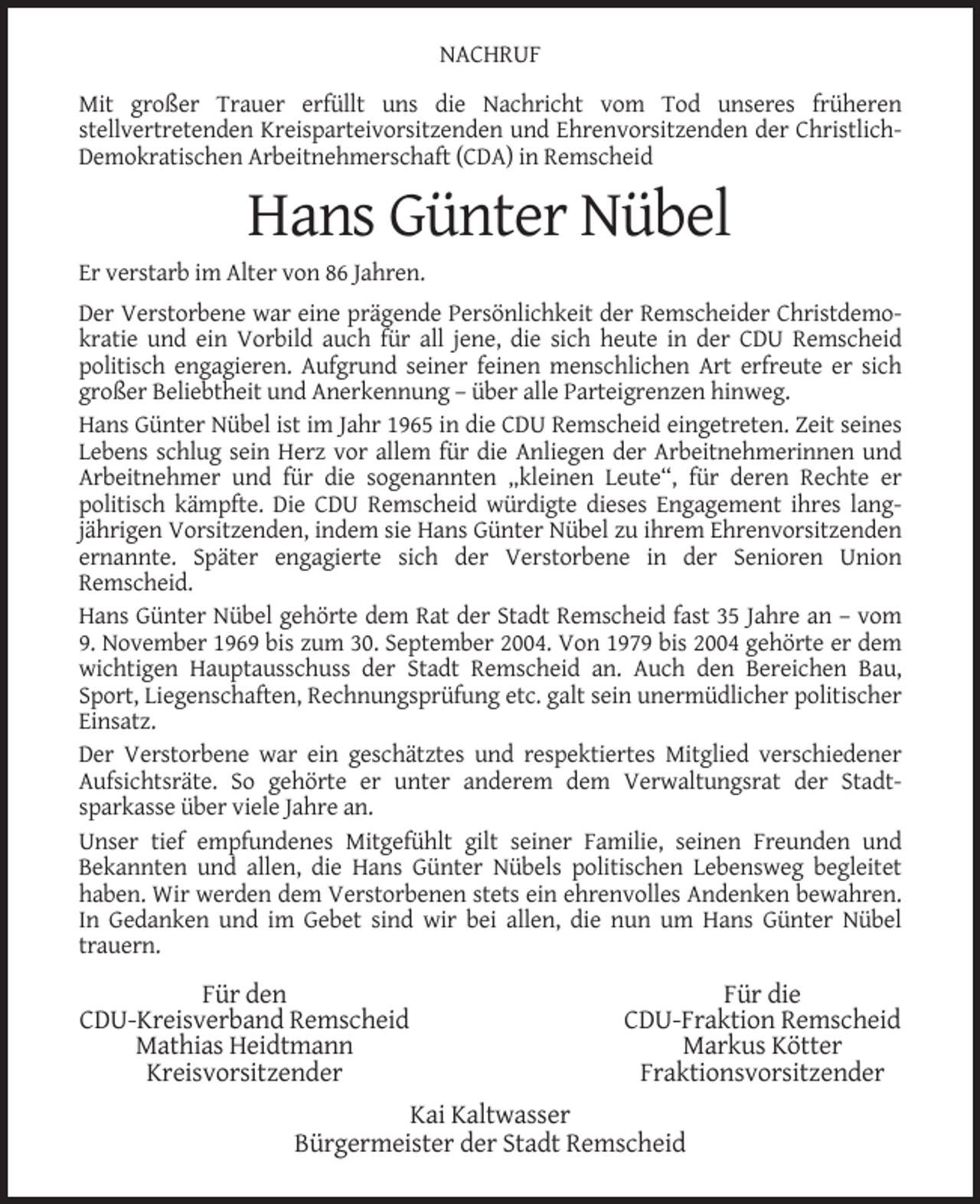 <p>NACHRUF<br />Mit großer Trauer erfüllt uns die Nachricht vom Tod unseres früheren<br />stellvertretenden Kreisparteivorsitzenden und Ehrenvorsitzenden der ChristlichDemokratischen Arbeitnehmerschaft (CDA) in Remscheid</p><p>Hans Günter Nübel<br />Er verstarb im Alter von 86 Jahren.<br />Der Verstorbene war eine prägende Persönlichkeit der Remscheider Christdemokratie und ein Vorbild auch für all jene, die sich heute in der CDU Remscheid<br />politisch engagieren. Aufgrund seiner feinen menschlichen Art erfreute er sich<br />großer Beliebtheit und Anerkennung – über alle Parteigrenzen hinweg.<br />Hans Günter Nübel ist im Jahr 1965 in die CDU Remscheid eingetreten. Zeit seines<br />Lebens schlug sein Herz vor allem für die Anliegen der Arbeitnehmerinnen und<br />Arbeitnehmer und für die sogenannten „kleinen Leute“, für deren Rechte er<br />politisch kämpfte. Die CDU Remscheid würdigte dieses Engagement ihres langjährigen Vorsitzenden, indem sie Hans Günter Nübel zu ihrem Ehrenvorsitzenden<br />ernannte. Später engagierte sich der Verstorbene in der Senioren Union<br />Remscheid.<br />Hans Günter Nübel gehörte dem Rat der Stadt Remscheid fast 35 Jahre an – vom<br />9. November 1969 bis zum 30. September 2004. Von 1979 bis 2004 gehörte er dem<br />wichtigen Hauptausschuss der Stadt Remscheid an. Auch den Bereichen Bau,<br />Sport, Liegenschaften, Rechnungsprüfung etc. galt sein unermüdlicher politischer<br />Einsatz.<br />Der Verstorbene war ein geschätztes und respektiertes Mitglied verschiedener<br />Aufsichtsräte. So gehörte er unter anderem dem Verwaltungsrat der Stadtsparkasse über viele Jahre an.<br />Unser tief empfundenes Mitgefühlt gilt seiner Familie, seinen Freunden und<br />Bekannten und allen, die Hans Günter Nübels politischen Lebensweg begleitet<br />haben. Wir werden dem Verstorbenen stets ein ehrenvolles Andenken bewahren.<br />In Gedanken und im Gebet sind wir bei allen, die nun um Hans Günter Nübel<br />trauern.</p><p>Für den<br />CDU-Kreisverband Remscheid<br />Mathias Heidtmann<br />Kreisvorsitzender</p><p>Für die<br />CDU-Fraktion Remscheid<br />Markus Kötter<br />Fraktionsvorsitzender</p><p>Kai Kaltwasser<br />Bürgermeister der Stadt Remscheid</p>
