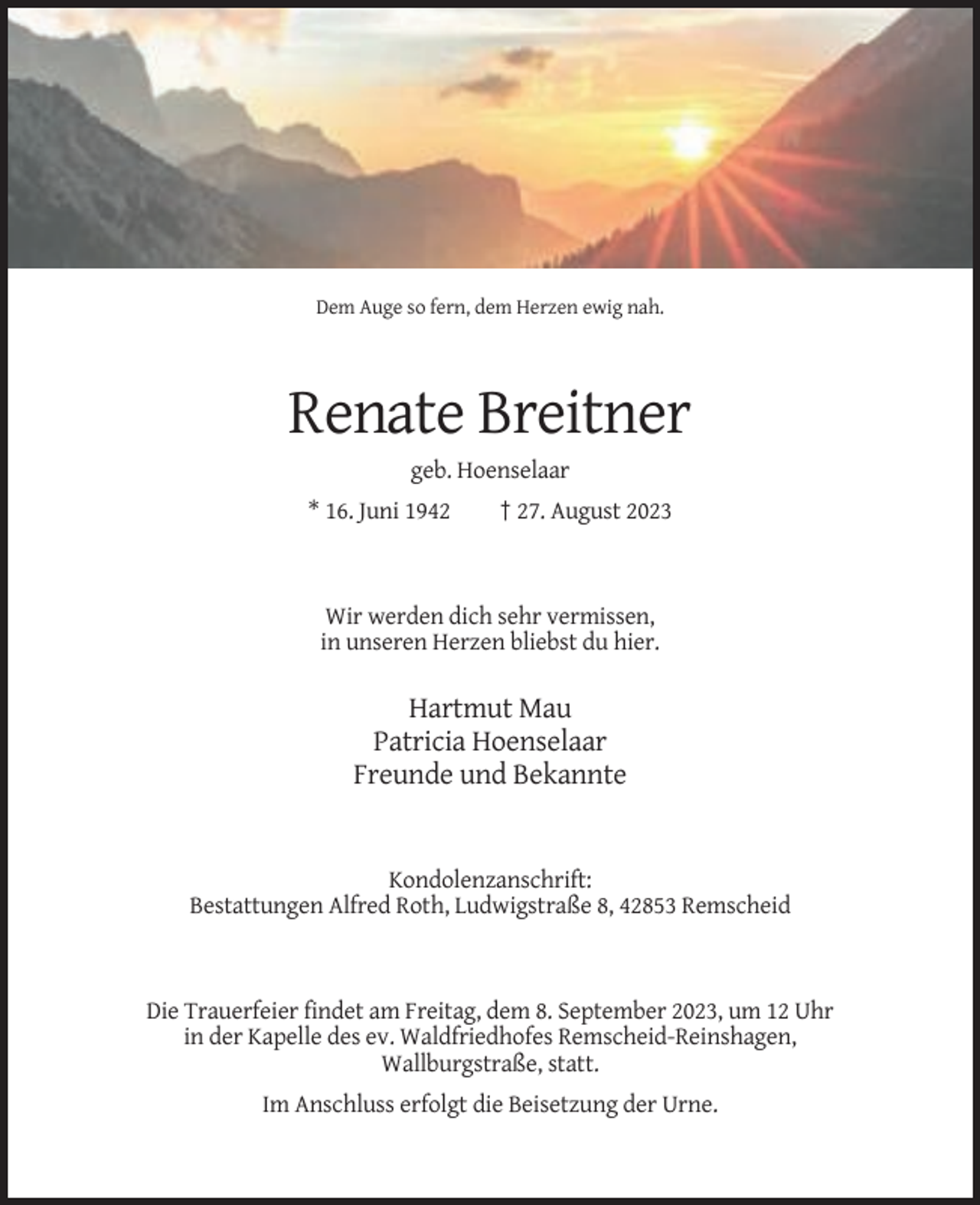 <p>Dem Auge so fern, dem Herzen ewig nah.</p><p>Renate Breitner<br />geb. Hoenselaar<br />* 16. Juni 1942</p><p>† 27. August 2023</p><p>Wir werden dich sehr vermissen,<br />in unseren Herzen bliebst du hier.</p><p>Hartmut Mau<br />Patricia Hoenselaar<br />Freunde und Bekannte</p><p>Kondolenzanschrift:<br />Bestattungen Alfred Roth, Ludwigstraße 8, 42853 Remscheid</p><p>Die Trauerfeier findet am Freitag, dem 8. September 2023, um 12 Uhr<br />in der Kapelle des ev. Waldfriedhofes Remscheid-Reinshagen,<br />Wallburgstraße, statt.<br />Im Anschluss erfolgt die Beisetzung der Urne.</p>