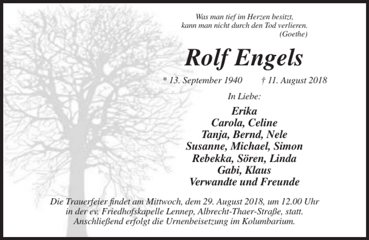 <p>Was man tief im Herzen besitzt,<br />kann man nicht durch den Tod verlieren.<br />(Goethe)</p><p>Rolf Engels<br />* 13. September 1940</p><p>† 11. August 2018</p><p>In Liebe:</p><p>Erika<br />Carola, Celine<br />Tanja, Bernd, Nele<br />Susanne, Michael, Simon<br />Rebekka, Sören, Linda<br />Gabi, Klaus<br />Verwandte und Freunde<br />Die Trauerfeier findet am Mittwoch, dem 29. August 2018, um 12.00 Uhr<br />in der ev. Friedhofskapelle Lennep, Albrecht-Thaer-Straße, statt.<br />Anschließend erfolgt die Urnenbeisetzung im Kolumbarium.</p>