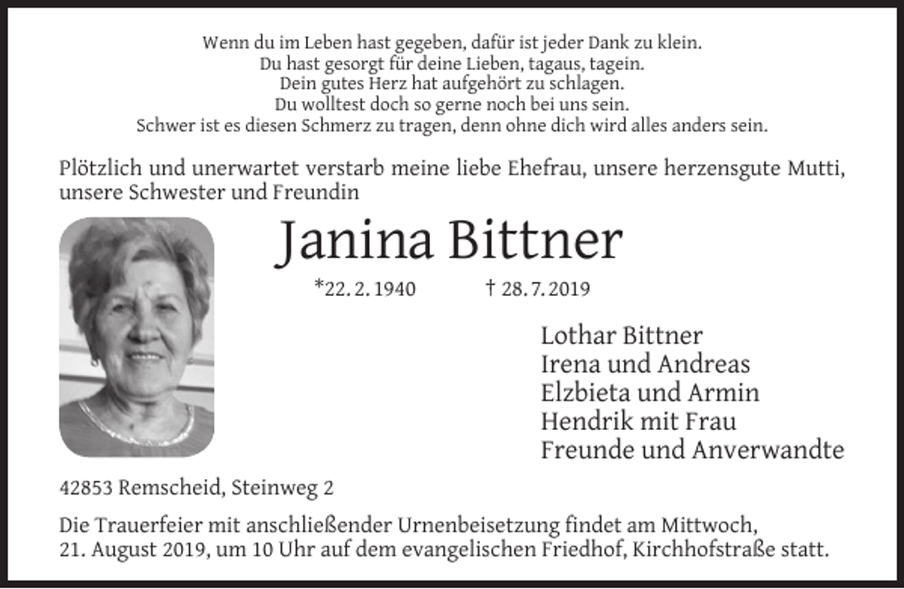 <p>Wenn du im Leben hast gegeben, dafür ist jeder Dank zu klein.<br />Du hast gesorgt für deine Lieben, tagaus, tagein.<br />Dein gutes Herz hat aufgehört zu schlagen.<br />Du wolltest doch so gerne noch bei uns sein.<br />Schwer ist es diesen Schmerz zu tragen, denn ohne dich wird alles anders sein.</p><p>Plötzlich und unerwartet verstarb meine liebe Ehefrau, unsere herzensgute Mutti,<br />unsere Schwester und Freundin</p><p>Janina Bittner<br />*22. 2. 1940</p><p>† 28. 7. 2019</p><p>Lothar Bittner<br />Irena und Andreas<br />Elzbieta und Armin<br />Hendrik mit Frau<br />Freunde und Anverwandte<br />42853 Remscheid, Steinweg 2<br />Die Trauerfeier mit anschließender Urnenbeisetzung ﬁndet am Mittwoch,<br />21. August 2019, um 10 Uhr auf dem evangelischen Friedhof, Kirchhofstraße statt.</p>